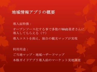 地域情報アプリの概要
導入面特徴：
オープンソース化する事で多数のWeb業者さんに
導入してもらえる（？）
導入コストを抑え、独自の観光マップが実現
利用用途：
ご当地マップ・地域ハザードマップ
本格ガイドアプリ導入前のマーケット実地調査
 
