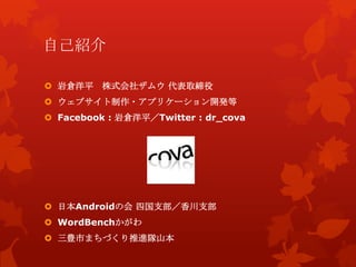 自己紹介
 日本Androidの会 四国支部／香川支部
 WordBenchかがわ
 三豊市まちづくり推進隊山本
 岩倉洋平 株式会社ザムウ 代表取締役
 ウェブサイト制作・アプリケーション開発等
 Facebook : 岩倉洋平／Twitter : dr_cova
 