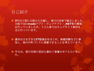 自己紹介
 3年ほど前に大阪から引越し、香川の田舎で独立しました。
大阪ではi-modeアプリ・ウェブアプリ・.NET等の開発
を行っていましたが、うどん県ではウェブサイト制作を
主に行っています。
 週末はさまざまなIT勉強会をはじめ、地域活動などに参
加し、香川の町づくりに貢献できることを考えています。
 今日は、香川支部の宣伝も兼ねて登壇させてもらいまし
た。
 