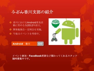 うどん香川支部の紹介
 香川におけるAndroid普及活
動に努める為2012年設立。
 開発勉強会・定例会を実施。
 今後はイベントを考察中。
Android 香川 GO
イベント参加・FaceBook更新など関わってくれるスタッフ
随時募集中です。
 