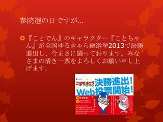 参院選の日ですが…
『ことでん』のキャラクター『ことちゃ
ん』が全国ゆるきゃら総選挙2013で決勝
進出し、今まさに闘っております。みな
さまの清き一票をよろしくお願い申し上
げます。
 
