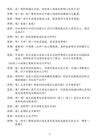 慈筆：是！嗯師惇誨之示道，相信世人應該更會明心見性才是！
濟佛：哈！哈！哈！傻賢徒終於可擒心為明性扭轉個人之觀感。
慈筆：哪裡！弟子才疏淺易愧自心扉，還望恩師日後多多授導。
濟佛：嗯！善哉！善哉！
慈筆：不知恩師今日欲往何處去？弟子只覺得蓮台直入雲霄而上，莫非
去南天？
濟佛：哈！哈！賢徒待會隨老衲逕天牢吧！
慈筆：啊！天牢！那…不就是監獄，是否很恐怖呢？
濟佛：傻賢徒！才聞聲﹁天牢﹂就心驚惟悚，為師真要幫汝多壯膽才行
囉！
慈筆：不是啦！弟子是擔心您老人家去見到所傳承之宗脈弟子而感到淚
漣漣，到時候弟子怕恩師承受不了壓力，所以才有點驚愕。
（此時二人談論已飛馳至南天天牢院）
濟佛：唉！還是賢徒較慈憫心，不像有某些凡宮正鸞，只顧己身觀感之
驛，而少於體恤老衲之心啊！
慈筆：恩師啊！您老人家就不要再觸景感傷啦！那弟子就暫時放恩師去
蹓躂蹓躂！不知意下如何？
濟佛：嗯！主意不錯！那老衲恐怕會坐立難安喔！汝可願負責？
慈筆：喂！嗯師啊！弟子只不過是凡胎俗子，何來能耐承擔仙佛之責呢？
還是由恩師您自個決定吧！
濟佛：嘿！嘿！想不到傻賢徒亦會怕死啊！得了！得了！前方已至天牢，
老衲走前汝隨後吧！
慈筆：咦！嗯師啊！弟子好像見到太子吔！
濟佛：哦！是哪位太子爺啊？
慈筆：就是龍王大太子啊！
濟佛：呔，胡言！傻賢徒別以為見著有龍首就是敝堂之龍太子，哪有一
樣囉？
10
 