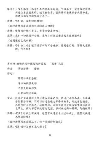 陳道士：嘩！不會…不會！吾不會甚快好的，下回弟子一定會恭迎活佛
與這位善生前來的，絕不會食言，望濟佛不要讓弟子病情加重，
亦請活佛幫忙解咒放了弟子。
濟佛：嗯！好，汝先回假體吧！
（此時濟佛用蒲扇搧兩下送陳道士回體）
濟佛：傻賢徒時候不早了，吾等回堂覆命吧！
慈筆：是！一切依恩師安排，恩師！那位道士真的有這麼壞嗎？
（此刻蓮台已飛回程）
濟佛：哈！哈！哈！壞不壞下回即可分曉啦！璧慈堂已到，賢徒元靈投
體，可吾回！
第四回 繼遊病院聆聽惡魂訴因果 慈筆 扶鸞
西方 濟公活佛 登台
詩句：
修習符法貪念榷
道心偏頗儘是邪
子學天師無形咒
因果治愆化遏誡
聖示：修道之子在習得天師符法或道法之後，應以行正念為善，且迄渡
普化蒼黎百姓，不可以行逕惡遏之舉傷及無辜，或起貪色慾念，
恐怕歿時天堂無名，地獄懲愆，希盼世道修子願心謙實渡化迷途
之眾生，然切不可掀起慾念之望，否則就功虧一饋囉，阿彌陀佛！
濟佛：嘿嘿！時辰已有誤時，這傻賢徒還當「太空時辰」，傻賢徒快隨
為師出訪囉！
（此時濟佛用蒲扇搧三下，佛一靈體即刻出竅）
慈筆：喂！嗯師怎麼不見人影了？
18
 