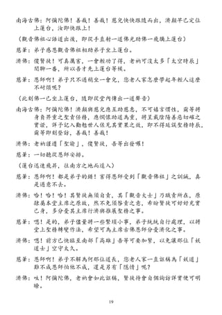 南海古佛：阿彌陀佛！善哉！善哉！慈兒快快跟隨而出，濟顛早已定位
上蓮台，汝即快跟上！
（觀音佛祖心語道出後，即從手直射一道佛光助佛一飛騰上蓮台）
慈筆：弟子感恩觀音佛祖相助弟子坐上蓮台。
濟佛：傻賢徒！可真厲害，一會輕功了得，老衲可沒太多「太空時辰」
閒聊一番，所以吾才先上蓮台等候。
慈筆：恩師啊！弟子只不過稍坐一會兒，您老人家怎麼學起年輕人這麼
不耐煩呢？
（此刻佛一已坐上蓮台，隨即從堂內傳出一道聲音）
南海古佛：阿彌陀佛！濟顛與慈兒應互助慈惠，不可嬉言慣性，爾等將
身負畀重之聖責任務，應憫懷助道為重，將呈載陰陽善惡切確之
實證，詳予記入勸勉世人佐見其實果之效，即不得延誤聖務時辰，
爾等即刻登訪，善哉！善哉！
濟佛：老衲謹遵「聖諭」，傻賢徒，吾等出發囉！
慈筆：一切聽從恩師安排。
（蓮台迅速飛昇，往南方之地而逕入）
慈筆：恩師啊！都是弟子的錯！害得恩師受到「觀音佛祖」之訓誡，真
是過意不去。
濟佛：哈！哈！哈！其賢徒無須自責，其「觀音大士」乃職責所在，原
隸屬本堂主席之原故，然不免須咎責之意，希盼賢徒可好好充實
己身，多分憂其主席行濟與推展聖務之事。
慈筆：嗯！是的，弟子儘量將一些繁瑣小事，弟子統統自行處理，以將
堂上聖務轉變作法，希望可為主席古佛恩師分憂濟化之事。
濟佛：嗯！前方已快臨至南部「高雄」吾等可要加緊，以免讓那位「妖
道士」空守太久。
慈筆：恩師啊！弟子不解為何那位道長，您老人家一直誆稱為「妖道」
難不成恩師怕他不成，還是另有「隱情」呢？
濟佛：呔！阿彌陀佛，老衲會如此誆稱，賢徒待會自個詢訪詳實便可明
瞭。
19
 