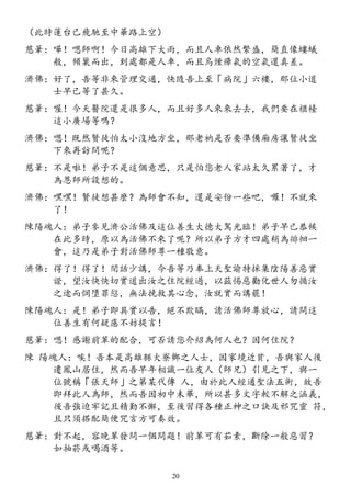 （此時蓮台已飛馳至中華路上空）
慈筆：嘩！嗯師啊！今日高雄下大雨，而且人車依然繁盛，簡直像螻蟻
般，傾巢而出，到處都是人車，而且烏煙瘴氣的空氣還真差。
濟佛：好了，吾等非來管理交通，快隨吾上至「病院」六樓，那位小道
士早已等了甚久。
慈筆：喔！今天醫院還是很多人，而且好多人來來去去，我們要在櫃檯
這小廣場等嗎？
濟佛：嗯！既然賢徒怕太小沒地方坐，那老衲是否要準備廂房讓賢徒坐
下來再訪問呢？
慈筆：不是啦！弟子不是這個意思，只是怕您老人家站太久累著了，才
為恩師所設想的。
濟佛：嘿嘿！賢徒想甚麼？為師會不知，還是安份一些吧，囉！不就來
了！
陳陽魂人：弟子參見濟公活佛及這位善生大德大駕光臨！弟子早已恭候
在此多時，原以為活佛不來了呢？所以弟子方才四處稍為徘徊一
會，這乃是弟子對活佛師尊一種敬意。
濟佛：得了！得了！閒話少講，今吾等乃奉上天聖諭特採集陰陽善惡實
證，望汝快快切實道出汝之住院經過，以茲惕惡勸化世人勿循汝
之途而惘墮罪愆，無法挽救其心念，汝就實而講罷！
陳陽魂人：是！弟子即具實以告，絕不欺瞞，請活佛師尊放心，請問這
位善生有何疑慮不妨提言！
慈筆：嗯！感謝前輩的配合，可否請您介紹為何人也？因何住院？
陳 陽魂人：唉！吾本是高雄縣大寮鄉之人士，因家境近貧，吾與家人後
遷鳳山居住，然而吾早年相識一位友人（師兄）引見之下，與一
位號稱「張天師」之第某代傳 人，由於此人經通聖法五術，故吾
即拜此人為師，然而吾因初中未畢，所以甚多文字較不解之涵義，
後吾強迫牢記且精勤不懈，至後習得各種正神之口訣及邪咒靈 符，
且只須搭配簡便咒言方可奏效。
慈筆：對不起，容晚輩發問一個問題！前輩可有茹素，斷除一般惡習？
如抽菸或喝酒等。
20
 