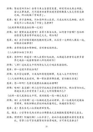 濟佛：賢徒有所不知！吾等乃奉玉旨著鸞聖書，那有閒功夫再去郊區，
當以正事為重，只不過老衲要賢徒運用靈眼觀幕人生之悲恨交離
之地，所以統稱「賞風景」。
慈筆：喔！弟子真慚愧，不知恩師用心良苦，只是此刻天色漸暗，我們
若是不小心來此地「卡陰」怎麼辦？
（此刻濟佛用蒲扇拍打佛一之頭）
濟佛：啪！傻賢徒真是傻呀！吾等乃奉旨而來，如何會卡陰囉？恐怕那
些陰靈見著吾等早就逃之夭夭，明白嗎？
慈筆：哦！弟子好像有聽到悉數的哭泣聲，而且有一大群的人圍在一起，
好像在討論事情！
濟佛：吾等惟恐要加緊腳程，否則會延誤時辰。
（二人腳步加快了許多）
慈筆：恩師啊！那邊有一群人在幫忙化紙錢，而周邊怎麼會有這麼多靈
界之魂在一起搶奪陽世人所化的財帛！
濟佛：ㄟ耶！這就是太平間內待太久之亡魂出來搶掠的。
慈筆：那…這樣不算犯法嗎？
濟佛：先不管這檔事，日後為師再慢慢解釋，先進入太平間內吧！
（二人由濟佛先走在前頭，佛一緊抓著濟佛衣襟，害怕躲住身後）
慈筆：恩…師啊！怎麼有屍體尚未搬進冰櫃哪？
濟佛：唉呦！真沒膽！那三位佇守此地之管理員都不怕，瞧汝害怕如此，
再說汝身上亦有背負「玉旨」又何須驚嚇不已？
（此時一具凡屍推進太平間，後頭跟隨一高一矮之鬼差）
濟佛：呦！正巧來囉！這一位矮的是范必安將軍、另一位瘦高則是謝無
常將軍，特來押解此罪犯回地府審判之，快趨前參駕吧！
慈筆：是！愚生參見二位冥獄將軍聖駕。
范、謝差：小官等參見西方濟公活佛暨南天直轄懿敕璧慈佛堂之善生。
濟佛：嘿嘿嘿！阿彌陀佛！二位辛苦了，老衲今適逢攜賢徒著鸞聖書至
此，有勞二位可否先讓賢徒參訪罪魂後，方可再交差離去？
25
 