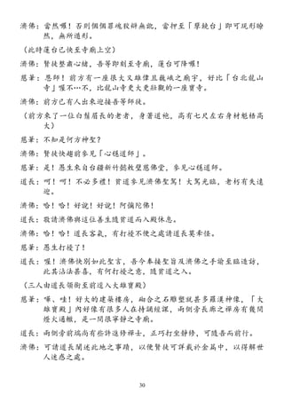 濟佛：當然囉！否則個個罪魂狡辯無訛，當押至「孽鏡台」即可現形瞭
然，無所遁形。
（此時蓮台已快至寺廟上空）
濟佛：賢徒整肅心緒，吾等即刻至寺廟，蓮台可降囉！
慈筆：恩師！前方有一座很大又雄偉且巍峨之廟宇，好比「台北龍山
寺」喔不…不，比龍山寺更大更壯觀的一座寶寺。
濟佛：前方已有人出來迎接吾等師徒。
（前方來了一位白鬚眉長的老者，身著道袍，高有七尺左右身材魁梧高
大）
慈筆：不知是何方神聖？
濟佛：賢徒快趨前參見「心穩道師」。
慈筆：是！愚生來自台疆新竹懿敕璧慈佛堂，參見心穩道師。
道長：呵！呵！不必多禮！貧道參見濟佛聖駕！大駕光臨，老朽有失遠
迎。
濟佛：哈！哈！好說！好說！阿彌陀佛！
道長：敬請濟佛與這位善生隨貧道而入殿休息。
濟佛：哈！哈！道長客氣，有打擾不便之處請道長莫牽怪。
慈筆：愚生打擾了！
道長：喔！濟佛快別如此聖言，吾今奉接聖旨及濟佛之手諭至臨造訪，
此其沾法甚喜，有何打擾之意，隨貧道之入。
（三人由道長領銜至前逕入大雄寶殿）
慈筆：嘩、哇！好大的建築樓房，砌合之石雕塑就甚多羅漢神像，「大
雄寶殿」內好像有很多人在持誦經課，兩側旁長廊之禪房有幾間
燈火通轍，是一間很寧靜之寺廟。
道長：兩側旁前端尚有些許進修禪士，正巧打坐靜修，可隨吾而前行。
濟佛：可請道長闡述此地之事蹟，以便賢徒可詳載於金篇中，以得解世
人迷惑之處。
30
 