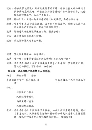 道姑：吾在此夢境因受引點化故先行書面實錄，待吾之養父母終歿後才
依夢景而覓尋此地，承蒙此住持恆意慈憫心肯收留吾容身，故佇
留在此禪修至今，已二十年載多。
慈筆：難怪！方才見道姑打坐身旁有道「紅光護體」真是修法精進。
濟佛：哈！哈！真是優秀之道姑，吾等即可回程覆命，感謝心穩道師及
惠法道尼之寶貴闡述，賢徒可道別回程了。
慈筆：謝謝道長及道姑之詳述與招待、愚生告退！
道長：恭送濟佛蓮駕及善生回程。
道姑：恭送濟佛蓮駕及善生回程。
濟佛：賢徒快坐穩蓮台、吾等回程。
慈筆：恩師啊！方才弟子還沒參駕主神囉！不知是哪一位？
濟佛：哈！哈！那是「本堂主席南海古佛」之金身啊！璧慈佛堂已到，
賢徒元神投體，可！吾回！哈哈哈！
第七回 遊凡間觀神棍欺瞞世人因果錄
西方 濟公活佛 登台
天運歲次庚寅年 五月初九 日 中華民國九十九年六月二十
日
詩曰：
神仙降凡乃救世
人間設壇貪慾私
偽識主將奸美淫
天理昭然愆獄池
聖示：哈！哈！哈！眾仙神佛下凡救苦，﹁世人依樣畫葫貪慾顛，圖利
名譽身敗裂，天律懲愆惡行鞭﹂望世間修子或從道中人應謹思覺
悟，勿假以神之名譽而欺騙利誘無知世人，阿彌陀佛！
32
 