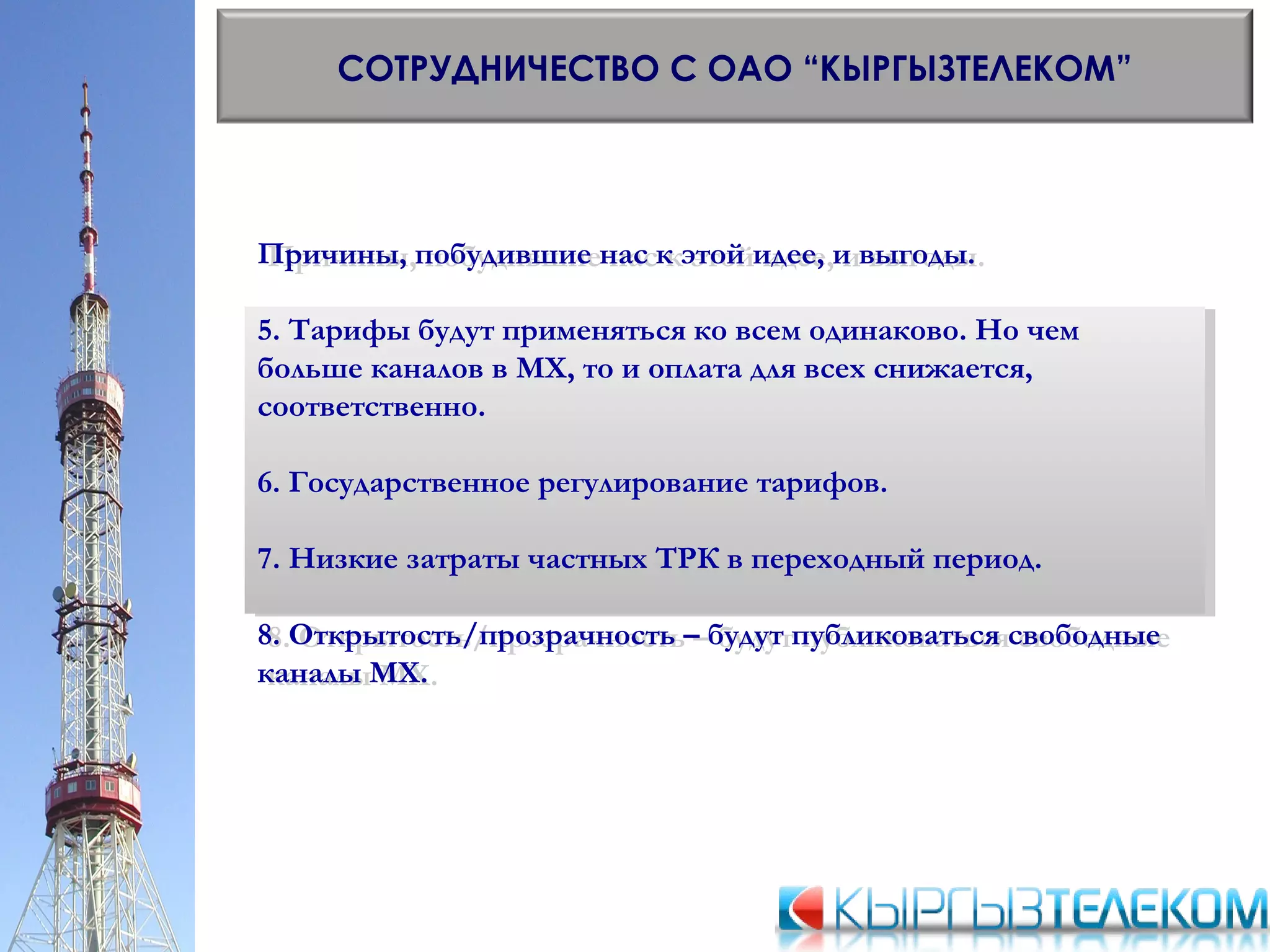СОТРУДНИЧЕСТВО С ОАО “КЫРГЫЗТЕЛЕКОМ”
Причины, побудившие нас к этой идее, и выгоды.
5. Тарифы будут применяться ко всем одинаково. Но чем
больше каналов в МХ, то и оплата для всех снижается,
соответственно.
6. Государственное регулирование тарифов.
7. Низкие затраты частных ТРК в переходный период.
8. Открытость/прозрачность – будут публиковаться свободные
каналы МХ.
Причины, побудившие нас к этой идее, и выгоды.
5. Тарифы будут применяться ко всем одинаково. Но чем
больше каналов в МХ, то и оплата для всех снижается,
соответственно.
6. Государственное регулирование тарифов.
7. Низкие затраты частных ТРК в переходный период.
8. Открытость/прозрачность – будут публиковаться свободные
каналы МХ.
 