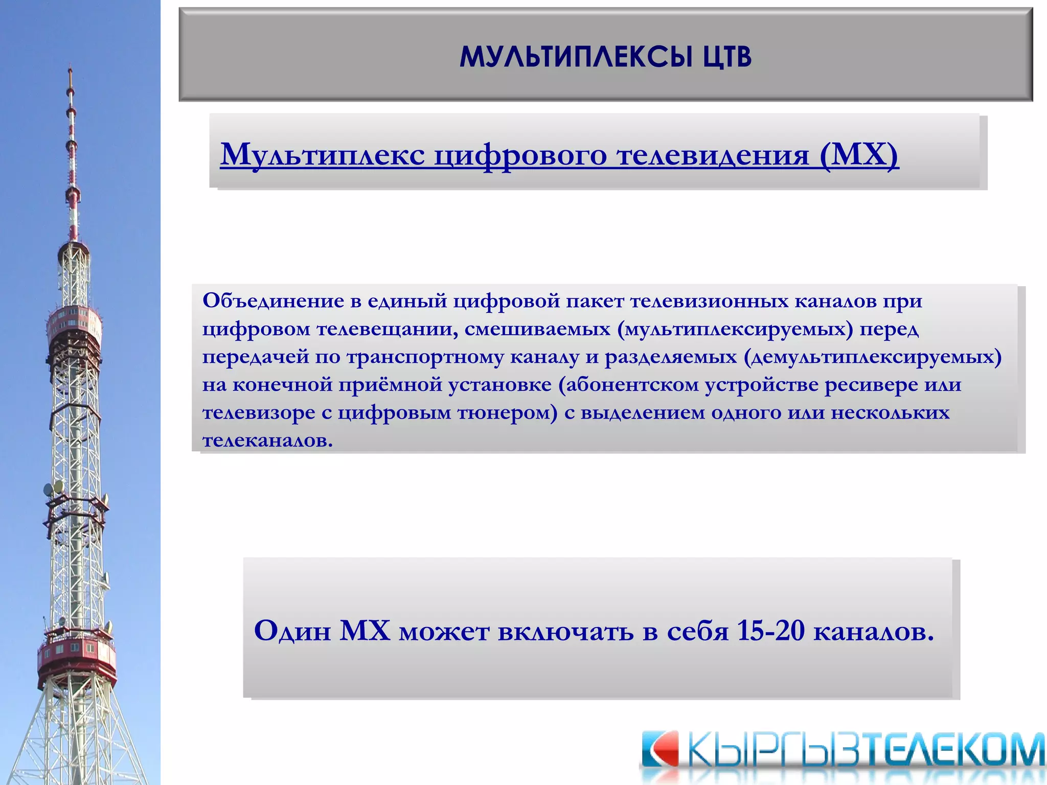 Мультиплекс цифрового телевидения (МХ)Мультиплекс цифрового телевидения (МХ)
МУЛЬТИПЛЕКСЫ ЦТВ
Объединение в единый цифровой пакет телевизионных каналов при
цифровом телевещании, смешиваемых (мультиплексируемых) перед
передачей по транспортному каналу и разделяемых (демультиплексируемых)
на конечной приёмной установке (абонентском устройстве ресивере или
телевизоре с цифровым тюнером) с выделением одного или нескольких
телеканалов.
Объединение в единый цифровой пакет телевизионных каналов при
цифровом телевещании, смешиваемых (мультиплексируемых) перед
передачей по транспортному каналу и разделяемых (демультиплексируемых)
на конечной приёмной установке (абонентском устройстве ресивере или
телевизоре с цифровым тюнером) с выделением одного или нескольких
телеканалов.
Один МХ может включать в себя 15-20 каналов.Один МХ может включать в себя 15-20 каналов.
 