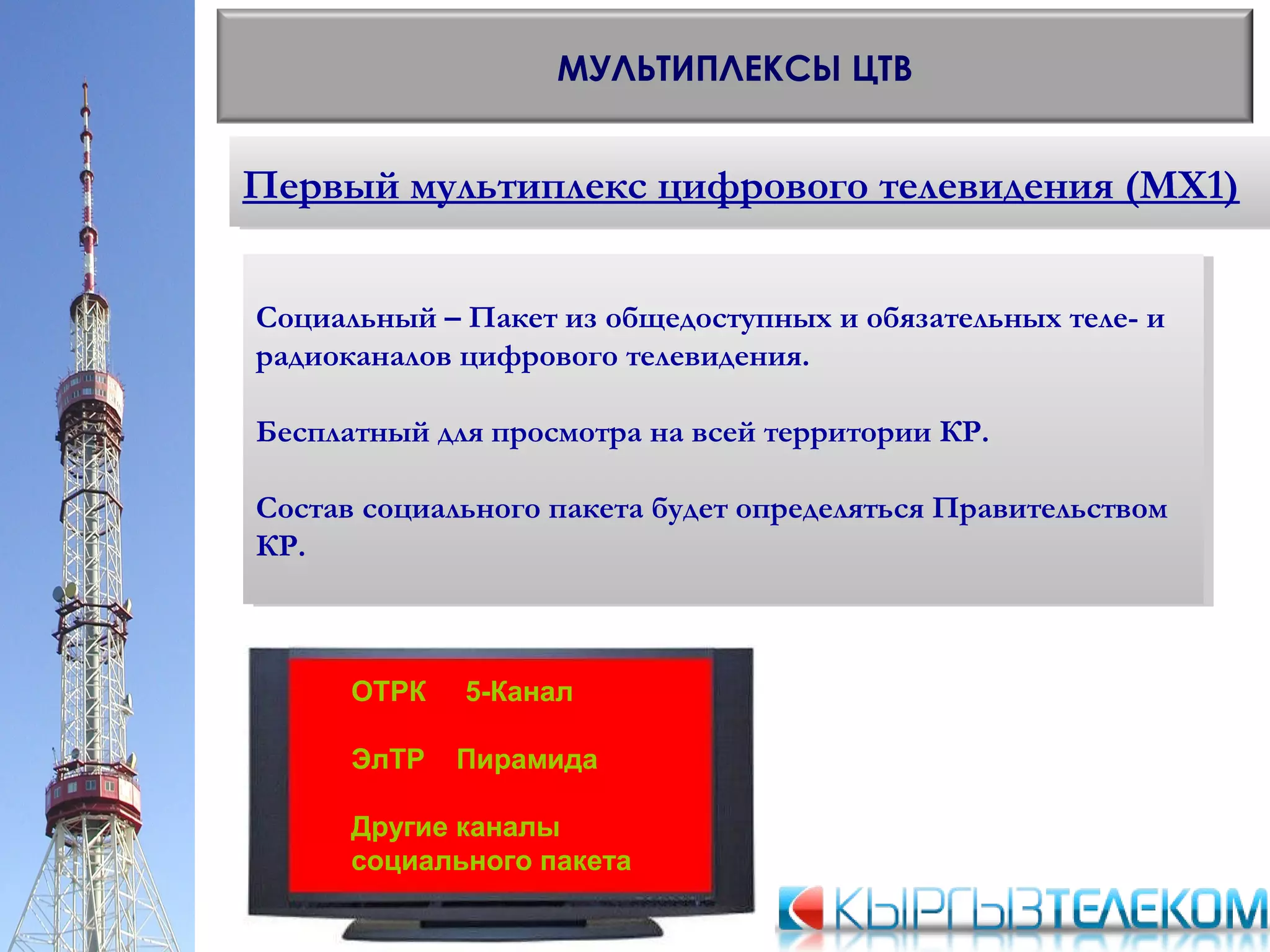 Первый мультиплекс цифрового телевидения (МХ1)Первый мультиплекс цифрового телевидения (МХ1)
МУЛЬТИПЛЕКСЫ ЦТВ
Социальный – Пакет из общедоступных и обязательных теле- и
радиоканалов цифрового телевидения.
Бесплатный для просмотра на всей территории КР.
Состав социального пакета будет определяться Правительством
КР.
Социальный – Пакет из общедоступных и обязательных теле- и
радиоканалов цифрового телевидения.
Бесплатный для просмотра на всей территории КР.
Состав социального пакета будет определяться Правительством
КР.
ОТРК 5-Канал
ЭлТР Пирамида
Другие каналы
социального пакета
 