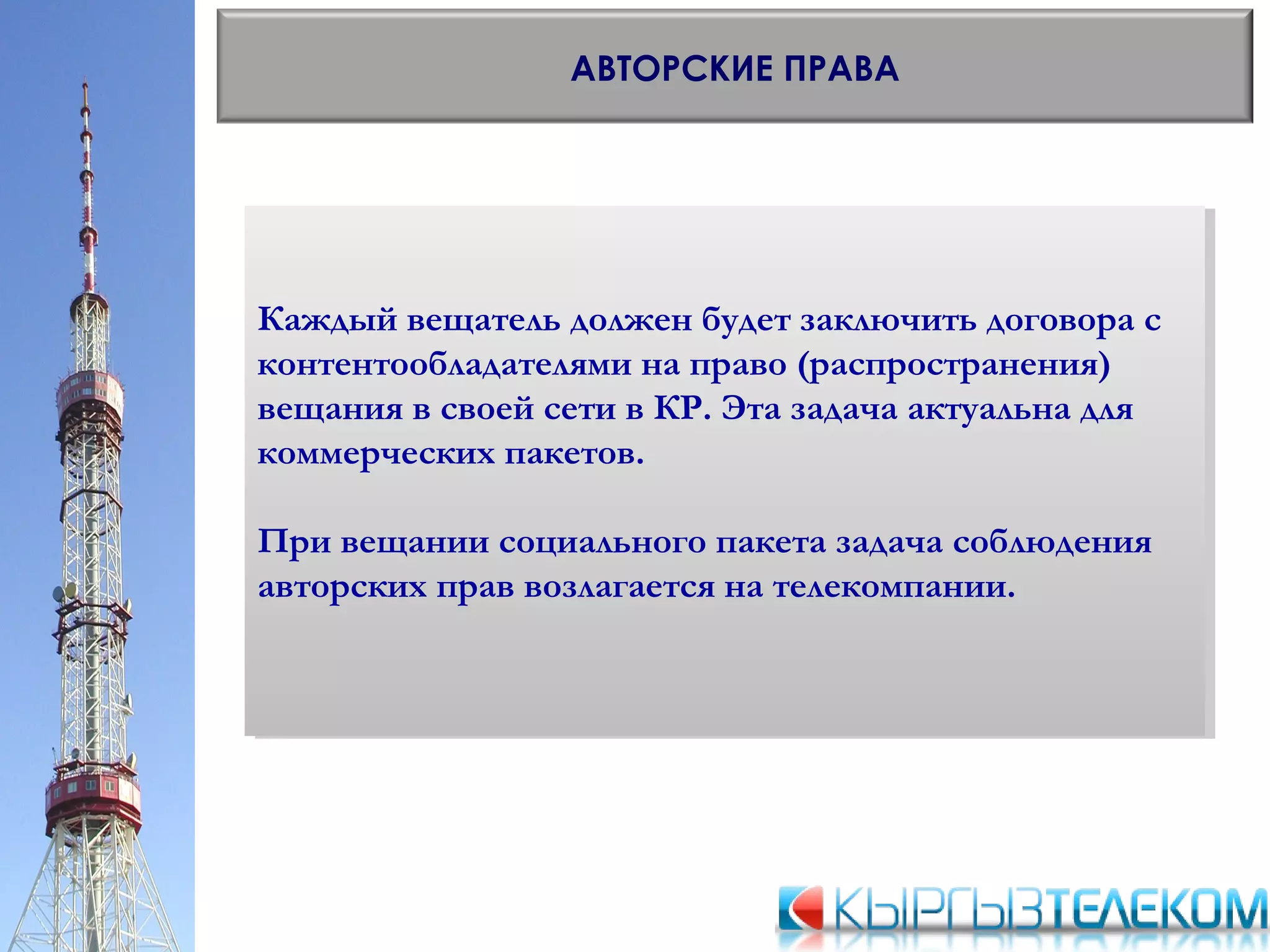 АВТОРСКИЕ ПРАВА
Каждый вещатель должен будет заключить договора с
контентообладателями на право (распространения)
вещания в своей сети в КР. Эта задача актуальна для
коммерческих пакетов.
При вещании социального пакета задача соблюдения
авторских прав возлагается на телекомпании.
Каждый вещатель должен будет заключить договора с
контентообладателями на право (распространения)
вещания в своей сети в КР. Эта задача актуальна для
коммерческих пакетов.
При вещании социального пакета задача соблюдения
авторских прав возлагается на телекомпании.
 
