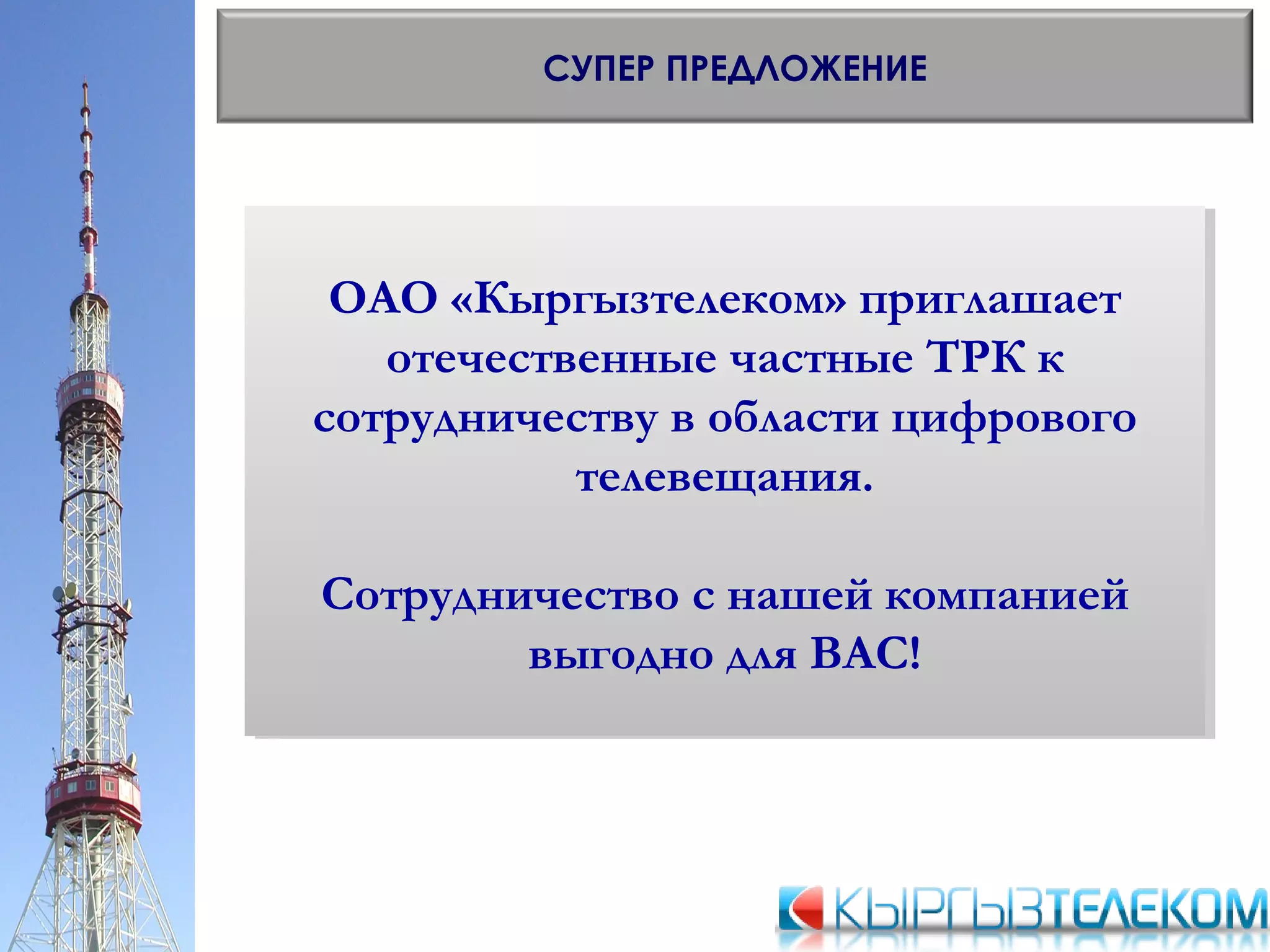 СУПЕР ПРЕДЛОЖЕНИЕ
ОАО «Кыргызтелеком» приглашает
отечественные частные ТРК к
сотрудничеству в области цифрового
телевещания.
Сотрудничество с нашей компанией
выгодно для ВАС!
ОАО «Кыргызтелеком» приглашает
отечественные частные ТРК к
сотрудничеству в области цифрового
телевещания.
Сотрудничество с нашей компанией
выгодно для ВАС!
 