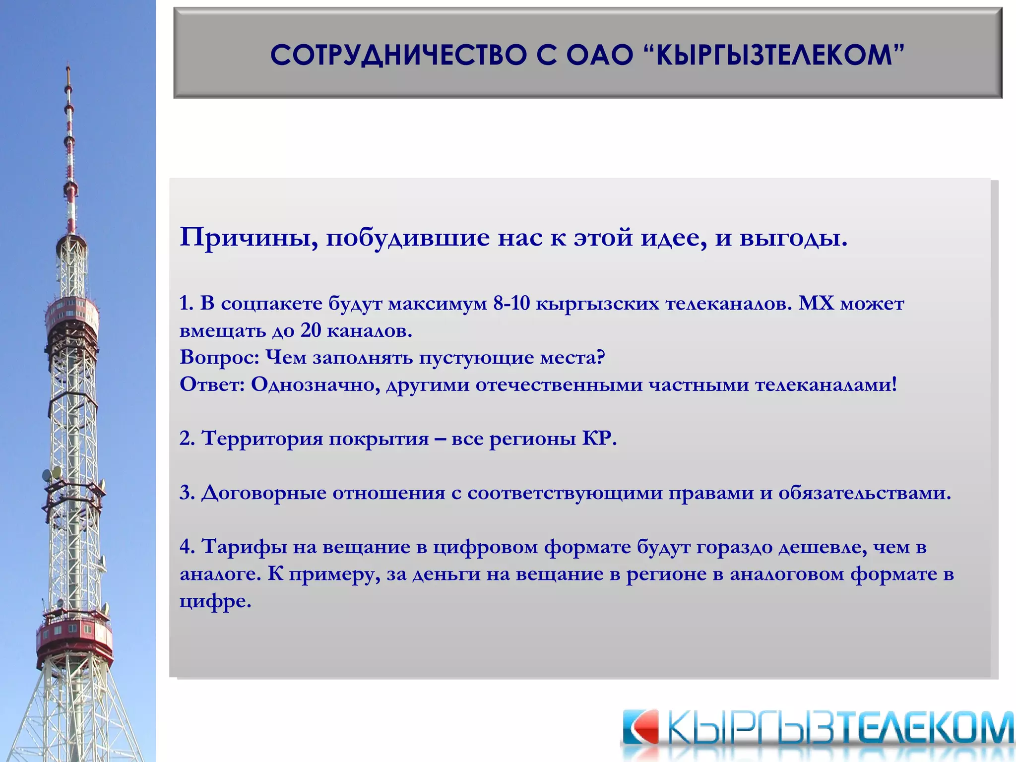 СОТРУДНИЧЕСТВО С ОАО “КЫРГЫЗТЕЛЕКОМ”
Причины, побудившие нас к этой идее, и выгоды.
1. В соцпакете будут максимум 8-10 кыргызских телеканалов. МХ может
вмещать до 20 каналов.
Вопрос: Чем заполнять пустующие места?
Ответ: Однозначно, другими отечественными частными телеканалами!
2. Территория покрытия – все регионы КР.
3. Договорные отношения с соответствующими правами и обязательствами.
4. Тарифы на вещание в цифровом формате будут гораздо дешевле, чем в
аналоге. К примеру, за деньги на вещание в регионе в аналоговом формате в
цифре.
Причины, побудившие нас к этой идее, и выгоды.
1. В соцпакете будут максимум 8-10 кыргызских телеканалов. МХ может
вмещать до 20 каналов.
Вопрос: Чем заполнять пустующие места?
Ответ: Однозначно, другими отечественными частными телеканалами!
2. Территория покрытия – все регионы КР.
3. Договорные отношения с соответствующими правами и обязательствами.
4. Тарифы на вещание в цифровом формате будут гораздо дешевле, чем в
аналоге. К примеру, за деньги на вещание в регионе в аналоговом формате в
цифре.
 