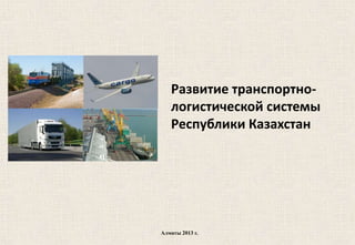 Развитие транспортно-
логистической системы
Республики Казахстан
Алматы 2013 г.
 