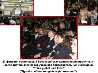 27 февраля состоялась II Всероссийская конференция проектных и
исследовательских работ учащихся образовательных учреждений
"Think global - act local"
("Думай глобально - действуй локально").
 