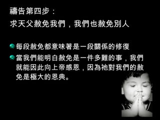 禱告第四步：
求天父赦免我們，我們也赦免別人
每段赦免都意味著是一段關係的修復
當我們能明白赦免是一件多難的事，我們
就能因此向上帝感恩，因為祂對我們的赦
免是極大的恩典。
 