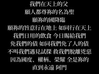 我們在天上的父
願人都尊祢的名為聖
願祢的國降臨
願祢的旨意行在地上 如同行在天上
我們日用的飲食 今日賜給我們
免我們的債 如同我們免了人的債
不叫我們遇見試探 救我們脫離兇惡
因為國度、權柄、榮耀 全是祢的
直到永遠 阿門
 