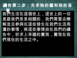 我們生活在這個世上，這世上的一切
是跟我們息息相關的，我們需要去瞭
解並且參與在這些發生在我們生活周
遭的事情，將這些事情放在我們的禱
告中，祈求上帝國的實現，實現在我
們現在的生活之中。
禱告第二步：先求祂的國和祂的旨
意
 