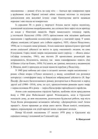 письменника — романі «Гість на одну ніч» — йдеться про повернення героя
у зруйноване після Першої світової війни галицьке містечко та поступове
усвідомлення ним жахливої істини: старе благочестиве життя назавжди
втрачене і вже ніколи не повернеться.
Із середини 30—х років у творчості Агнона настає період песимізму,
зумовлений нелегкими випробуваннями, що спіткали його народ після приходу
до влади у Німеччині нацистів. Окрім нацистського геноциду євреїв,
у тогочасній Палестині (1936—1937) протистояння між місцевим арабським
населенням і єврейськими колоністами переросло у взаємний терор. У нових
збірках оповідань («Страсні дні» («Ямім нораїм»), 1935; «Земля Палестини»,
1938), як і в згаданих вище романах, Агнон намагався проаналізувати трагічний
вплив соціальної дійсності на життя та душу «маленької» людини, на саме
її існування. Серед інших творів письменника цього періоду — «Книга діянь»
(«Сефер га-маасім», 1941), яка містить 20 пронизливих розповідей про
неприкаяність, бездомність, занепад; так звана «зашифрована» повість «Ідо
й Ейнам» («Ідо ве-Енам», 1950). Усі книги, як і раніше, виходили у видавництві
З. Шокена, який із приходом до влади нацистів переїхав у Палестину.
У 1945 році побачив світ один із останніх значних творів письменника —
роман «Лише вчора» («Темол шілшом»), у якому «спокійний тон розповіді
контрастує з атмосферою жаху та божевілля зображуваної дійсності» (Х. Бар-
Йосеф). Дія цього багатопланового роману розгортається в Палестині в період
другої алії (1904—1914), хоча, по суті, хронологічними рамками цього твору
є перша половина 40-х років — період Катастрофи європейського єврейства.
Агнон став національною гордістю Ізраїлю, особливо після присудження
йому в 1966 році Нобелівської премії. Розповідають, коли в Єрусалимі
неподалік дому, де жив письменник, розпочалися будівельні роботи, мер міста
Тедді Колек розпорядився встановити табличку: «Дотримуйтеся тиші! Аґнон
працює!». Агнон працював до кінця свого життя. Писав повісті, оповідання,
нариси, опрацьовував для дітей народні казки, стародавні легенди.
Помер 82-літній письменник 17 лютого 1970 року в Єрусалимі від
серцевого нападу і похований на Єлонській горі.
Б. Щавурський
10
 
