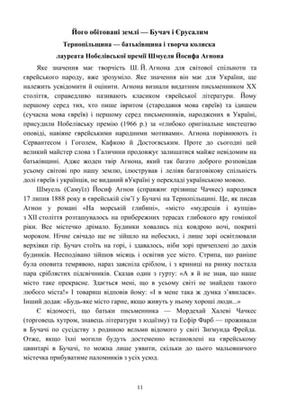 Його обітовані землі — Бучач і Єрусалим
Тернопільщина — батьківщина і творча колиска
лауреата Нобелівської премії Шмуеля Йосифа Агнона
Яке значення має творчість Ш. Й. Агнона для світової спільноти та
єврейського народу, вже зрозуміло. Яке значення він має для України, ще
належить усвідомити й оцінити. Агнона визнали видатним письменником XX
століття, справедливо називають класиком єврейської літератури. Йому
першому серед тих, хто пише івритом (стародавня мова євреїв) та ідишем
(сучасна мова євреїв) і першому серед письменників, народжених в Україні,
присудили Нобелівську премію (1966 р.) за «глибоко оригінальне мистецтво
оповіді, навіяне єврейськими народними мотивами». Агнона порівнюють із
Сервантесом і Гоголем, Кафкою й Достоєвським. Проте до сьогодні цей
великий майстер слова з Галичини продовжує залишатися майже невідомим на
батьківщині. Адже жоден твір Агнона, який так багато доброго розповідав
усьому світові про нашу землю, ілюстрував і леліяв багатовікову спільність
долі євреїв і українців, не виданий вУкраїні у перекладі українською мовою.
Шмуель (Самуїл) Йосиф Агнон (справжнє прізвище Чачкес) народився
17 липня 1888 року в єврейській сім’ї у Бучачі на Тернопільщині. Це, як писав
Агнон у романі «На морській глибині», «місто «мудреців і купців»
з XII століття розташувалось на прибережних терасах глибокого яру гомінкої
ріки. Все містечко дрімало. Будинки ховались під ковдрою ночі, покриті
мороком. Нічне свічадо ще не зійшло на небосхил, і лише зорі освітлювали
верхівки гір. Бучач стоїть на горі, і здавалось, ніби зорі причеплені до дахів
будинків. Несподівано зійшов місяць і освітив усе місто. Стрипа, що раніше
була оповита темрявою, нараз заясніла сріблом, і з криниці на ринку постала
пара сріблястих підсвічників. Сказав один з гурту: «А я й не знав, що наше
місто таке прекрасне. Здається мені, що в усьому світі не знайдеш такого
любого міста!» І товариш відповів йому: «І в мене така ж думка з’явилася».
Інший додав: «Будь-яке місто гарне, якщо живуть у ньому хороші люди...»
Є відомості, що батьки письменника — Мордехай Халеві Чачкес
(торговець хутром, знавець літератури з юдаїзму) та Есфір Фарб — проживали
в Бучачі по сусідству з родиною вельми відомого у світі Зиґмунда Фрейда.
Отже, якщо їхні могили будуть достеменно встановлені на єврейському
цвинтарі в Бучачі, то можна лише уявити, скільки до цього мальовничого
містечка прибуватиме паломників з усіх усюд.
11
 
