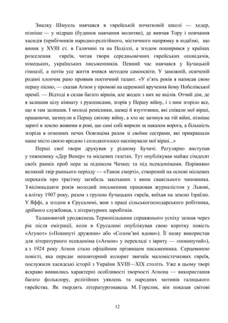 Змалку Шмуель навчався в єврейській початковій школі — хедер,
пізніше — у мідраш (будинок навчання молитви), де вивчав Тору і повчання
хасидів (прибічників народно-релігійного, містичного напрямку в юдаїзмі, що
виник у XVIII ст. в Галичині та на Поділлі, а згодом поширився у країнах
розселення євреїв, читав твори середньовічних єврейських оповідачів,
німецьких, українських письменників. Певний час навчався у Бучацькій
гімназії, а потім усе життя вчився методом самоосвіти. У заможній, освіченій
родині хлопчик рано проявив поетичний талант. «У п’ять років я написав свою
першу пісню, — сказав Агнон у промові на церемонії вручення йому Нобелівської
премії. — Відтоді я склав багато віршів, але жоден з них не вцілів. Отчий дім, де
я залишив цілу кімнату з рукописами, згорів у Першу війну, і з ним згоріло все,
що я там залишив. І молоді ремісники, шевці й взуттєвики, які співали мої вірші,
працюючи, загинули в Першу світову війну, а хто не загинув на тій війні, пізніше
зариті в землю живими в рові, що самі собі вирили за наказом ворога, а більшість
згоріла в огненних печах Освєнціма разом зі своїми сестрами, які прикрашали
наше місто своєю вродою і солодкоголосо наспівували мої вірші...»
Перші свої твори друкував у рідному Бучачі. Регулярно виступав
у тижневику «Дер Венер» та місцевих газетах. Тут опублікував майже сімдесят
своїх ранніх проб пера за підписом Чачкес та під псевдонімами. Порівняно
великий твір раннього періоду — «Танок смерті», створений на основі місцевих
переказів про трагічну загибель закоханих з вини свавільного чиновника.
З вісімнадцяти років молодий письменник працював журналістом у Львові,
а влітку 1907 року, разом з групою бучацьких євреїв, виїхав на землю Ізраїлю.
У Яффі, а згодом в Єрусалимі, жив з праці сільськогосподарського робітника,
дрібного службовця, з літературних заробітків.
Талановитий уродженець Тернопільщини справжнього успіху зазнав через
рік після еміграції, коли в Єрусалимі опублікував свою коротку повість
«Агунот» («Покинуті дружини» або «Солом’яні вдови»). Її назву використав
для літературного псевдоніма («Агнон» у перекладі з івриту — «покинутий»),
а з 1924 року Агнон стало офіційним прізвищем письменника. Серцевиною
повісті, яка передає неповторний колорит звичаїв маломістечкових євреїв,
послужили хасидські історії з України XVIII—XIX століть. Уже в цьому творі
яскраво виявились характерні особливості творчості Агнона — використання
багато фольклору, релігійних уявлень та народних мотивів галицького
єврейства. Як твердить літературознавець М. Горелик, він показав світові
12
 