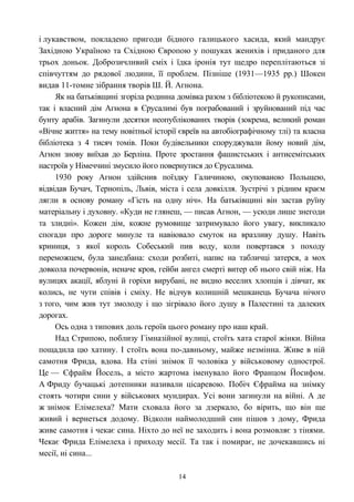 і лукавством, покладено пригоди бідного галицького хасида, який мандрує
Західною Україною та Східною Європою у пошуках женихів і приданого для
трьох доньок. Доброзичливий сміх і їдка іронія тут щедро переплітаються зі
співчуттям до рядової людини, її проблем. Пізніше (1931—1935 рр.) Шокен
видав 11-томне зібрання творів Ш. Й. Агнона.
Як на батьківщині згоріла родинна домівка разом з бібліотекою й рукописами,
так і власний дім Агнона в Єрусалимі був пограбований і зруйнований під час
бунту арабів. Загинули десятки неопублікованих творів (зокрема, великий роман
«Вічне життя» на тему новітньої історії євреїв на автобіографічному тлі) та власна
бібліотека з 4 тисяч томів. Поки будівельники споруджували йому новий дім,
Агнон знову виїхав до Берліна. Проте зростання фашистських і антисемітських
настроїв у Німеччині змусило його повернутися до Єрусалима.
1930 року Агнон здійснив поїздку Галичиною, окупованою Польщею,
відвідав Бучач, Тернопіль, Львів, міста і села довкілля. Зустрічі з рідним краєм
лягли в основу роману «Гість на одну ніч». На батьківщині він застав руїну
матеріальну і духовну. «Куди не глянеш, — писав Агнон, — усюди лише знегоди
та злидні». Кожен дім, кожне румовище затримувало його увагу, викликало
спогади про дороге минуле та навіювало смуток на вразливу душу. Навіть
криниця, з якої король Собеський пив воду, коли повертався з походу
переможцем, була занедбана: сходи розбиті, напис на табличці затерся, а мох
довкола почервонів, неначе кров, гейби ангел смерті витер об нього свій ніж. На
вулицях акації, яблуні й горіхи вирубані, не видно веселих хлопців і дівчат, як
колись, не чути співів і сміху. Не відчув колишній мешканець Бучача нічого
з того, чим жив тут змолоду і що зігрівало його душу в Палестині та далеких
дорогах.
Ось одна з типових доль героїв цього роману про наш край.
Над Стрипою, поблизу Гімназійної вулиці, стоїть хата старої жінки. Війна
пощадила цю хатину. І стоїть вона по-давньому, майже незмінна. Живе в ній
самотня Фрида, вдова. На стіні знімок її чоловіка у військовому однострої.
Це — Єфрайм Йосель, а місто жартома іменувало його Францом Йосифом.
А Фриду бучацькі дотепники називали цісаревою. Побіч Єфрайма на знімку
стоять чотири сини у військових мундирах. Усі вони загинули на війні. А де
ж знімок Елімелеха? Мати сховала його за дзеркало, бо вірить, що він ще
живий і вернеться додому. Відколи наймолодший син пішов з дому, Фрида
живе самотня і чекає сина. Ніхто до неї не заходить і вона розмовляє з тінями.
Чекає Фрида Елімелеха і приходу месії. Та так і помирає, не дочекавшись ні
месії, ні сина...
14
 