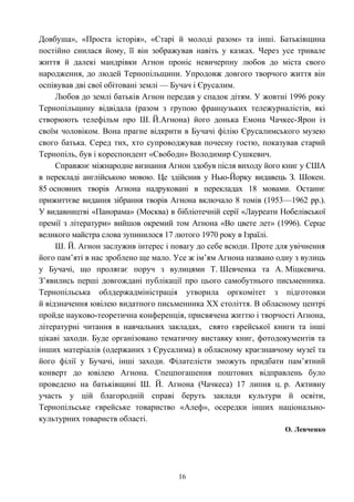 Довбуша», «Проста історія», «Старі й молоді разом» та інші. Батьківщина
постійно снилася йому, її він зображував навіть у казках. Через усе тривале
життя й далекі мандрівки Агнон проніс невичерпну любов до міста свого
народження, до людей Тернопільщини. Упродовж довгого творчого життя він
оспівував дві свої обітовані землі — Бучач і Єрусалим.
Любов до землі батьків Агнон передав у спадок дітям. У жовтні 1996 року
Тернопільщину відвідала (разом з групою французьких тележурналістів, які
створюють телефільм про Ш. Й.Агнона) його донька Емона Чачкес-Ярон із
своїм чоловіком. Вона прагне відкрити в Бучачі філію Єрусалимського музею
свого батька. Серед тих, хто супроводжував почесну гостю, показував старий
Тернопіль, був і кореспондент «Свободи» Володимир Сушкевич.
Справжнє міжнародне визнання Агнон здобув після виходу його книг у США
в перекладі англійською мовою. Це здійснив у Нью-Йорку видавець З. Шокен.
85 основних творів Агнона надруковані в перекладах 18 мовами. Останнє
прижиттєве видання зібрання творів Агнона включало 8 томів (1953—1962 pp.).
У видавництві «Панорама» (Москва) в бібліотечній серії «Лауреати Нобелівської
премії з літератури» вийшов окремий том Агнона «Во цвете лет» (1996). Серце
великого майстра слова зупинилося 17 лютого 1970 року в Ізраїлі.
Ш. Й. Агнон заслужив інтерес і повагу до себе всюди. Проте для увічнення
його пам’яті в нас зроблено ще мало. Усе ж ім’ям Агнона названо одну з вулиць
у Бучачі, що пролягає поруч з вулицями Т. Шевченка та А. Міцкевича.
З’явились перші довгождані публікації про цього самобутнього письменника.
Тернопільська облдержадміністрація утворила оргкомітет з підготовки
й відзначення ювілею видатного письменника XX століття. В обласному центрі
пройде науково-теоретична конференція, присвячена життю і творчості Агнона,
літературні читання в навчальних закладах, свято єврейської книги та інші
цікаві заходи. Буде організовано тематичну виставку книг, фотодокументів та
інших матеріалів (одержаних з Єрусалима) в обласному краєзнавчому музеї та
його філії у Бучачі, інші заходи. Філателісти зможуть придбати пам’ятний
конверт до ювілею Агнона. Спецпогашення поштових відправлень було
проведено на батьківщині Ш. Й. Агнона (Чачкеса) 17 липня ц. р. Активну
участь у цій благородній справі беруть заклади культури й освіти,
Тернопільське єврейське товариство «Алеф», осередки інших національно-
культурних товариств області.
О. Левченко
16
 