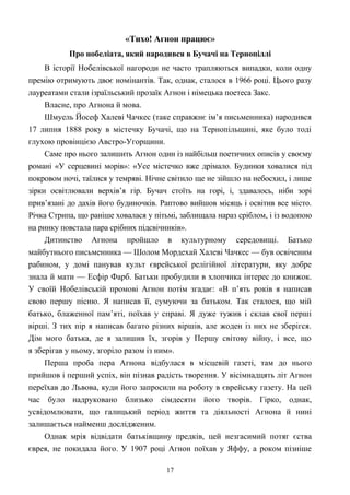 «Тихо! Агнон працює»
Про нобеліата, який народився в Бучачі на Тернопіллі
В історії Нобелівської нагороди не часто трапляються випадки, коли одну
премію отримують двоє номінантів. Так, однак, сталося в 1966 році. Цього разу
лауреатами стали ізраїльський прозаїк Агнон і німецька поетеса Закс.
Власне, про Агнона й мова.
Шмуель Йосеф Халеві Чачкес (таке справжнє ім’я письменника) народився
17 липня 1888 року в містечку Бучачі, що на Тернопільщині, яке було тоді
глухою провінцією Австро-Угорщини.
Саме про нього залишить Агнон один із найбільш поетичних описів у своєму
романі «У серцевині морів»: «Усе містечко вже дрімало. Будинки ховалися під
покровом ночі, таїлися у темряві. Нічне світило ще не зійшло на небосхил, і лише
зірки освітлювали верхів’я гір. Бучач стоїть на горі, і, здавалось, ніби зорі
прив’язані до дахів його будиночків. Раптово вийшов місяць і освітив все місто.
Річка Стрипа, що раніше ховалася у пітьмі, заблищала нараз сріблом, і із водопою
на ринку повстала пара срібних підсвічників».
Дитинство Агнона пройшло в культурному середовищі. Батько
майбутнього письменника — Шолом Мордехай Халеві Чачкес — був освіченим
рабином, у домі панував культ єврейської релігійної літератури, яку добре
знала й мати — Есфір Фарб. Батьки пробудили в хлопчика інтерес до книжок.
У своїй Нобелівській промові Агнон потім згадає: «В п’ять років я написав
свою першу пісню. Я написав її, сумуючи за батьком. Так сталося, що мій
батько, блаженної пам’яті, поїхав у справі. Я дуже тужив і склав свої перші
вірші. З тих пір я написав багато різних віршів, але жоден із них не зберігся.
Дім мого батька, де я залишив їх, згорів у Першу світову війну, і все, що
я зберігав у ньому, згоріло разом із ним».
Перша проба пера Агнона відбулася в місцевій газеті, там до нього
прийшов і перший успіх, він пізнав радість творення. У вісімнадцять літ Агнон
переїхав до Львова, куди його запросили на роботу в єврейську газету. На цей
час було надруковано близько сімдесяти його творів. Гірко, однак,
усвідомлювати, що галицький період життя та діяльності Агнона й нині
залишається найменш дослідженим.
Однак мрія відвідати батьківщину предків, цей незгасимий потяг єства
єврея, не покидала його. У 1907 році Агнон поїхав у Яффу, а роком пізніше
17
 