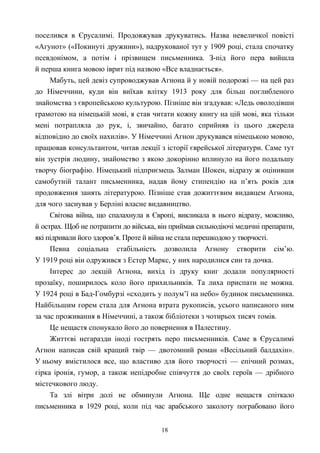 поселився в Єрусалимі. Продовжував друкуватись. Назва невеличкої повісті
«Агунот» («Покинуті дружини»), надрукованої тут у 1909 році, стала спочатку
псевдонімом, а потім і прізвищем письменника. З-під його пера вийшла
й перша книга мовою іврит під назвою «Все владнається».
Мабуть, цей девіз супроводжував Агнона й у новій подорожі — на цей раз
до Німеччини, куди він виїхав влітку 1913 року для більш поглибленого
знайомства з європейською культурою. Пізніше він згадував: «Ледь оволодівши
грамотою на німецькій мові, я став читати кожну книгу на цій мові, яка тільки
мені потрапляла до рук, і, звичайно, багато сприйняв із цього джерела
відповідно до своїх нахилів». У Німеччині Агнон друкувався німецькою мовою,
працював консультантом, читав лекції з історії єврейської літератури. Саме тут
він зустрів людину, знайомство з якою докорінно вплинуло на його подальшу
творчу біографію. Німецький підприємець Залман Шокен, відразу ж оцінивши
самобутній талант письменника, надав йому стипендію на п’ять років для
продовження занять літературою. Пізніше став дожиттєвим видавцем Агнона,
для чого заснував у Берліні власне видавництво.
Світова війна, що спалахнула в Європі, викликала в нього відразу, можливо,
й острах. Щоб не потрапити до війська, він приймав сильнодіючі медичні препарати,
які підривали його здоров’я. Проте й війна не стала перешкодою у творчості.
Певна соціальна стабільність дозволила Агнону створити сім’ю.
У 1919 році він одружився з Естер Маркс, у них народилися син та дочка.
Інтерес до лекцій Агнона, вихід із друку книг додали популярності
прозаїку, поширилось коло його прихильників. Та лиха приспати не можна.
У 1924 році в Бад-Гомбурзі «сходить у полум’ї на небо» будинок письменника.
Найбільшим горем стала для Агнона втрата рукописів, усього написаного ним
за час проживання в Німеччині, а також бібліотеки з чотирьох тисяч томів.
Це нещастя спонукало його до повернення в Палестину.
Життєві негаразди іноді гострять перо письменників. Саме в Єрусалимі
Агнон написав свій кращий твір — двотомний роман «Весільний балдахін».
У ньому вмістилося все, що властиво для його творчості — епічний розмах,
гірка іронія, гумор, а також непідробне співчуття до своїх героїв — дрібного
містечкового люду.
Та злі вітри долі не обминули Агнона. Ще одне нещастя спіткало
письменника в 1929 році, коли під час арабського заколоту пограбовано його
18
 