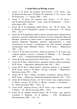 І. Твори Шмуеля Йосефа Агнона
1. Агнон, С. Й. Бучач моє родинне місто [Текст] / С. Й. Агнон ; пер.:
М. Довганчук-Хвостенко, П. Бубній, Ю. Ковальков, Р. Туз ; вступ. слово
Ю. Ковалькова. — Т. : Ерудит, 2002. — 160 с.
2. Агнон, C. Й. Бучач моє родинне місто [Текст] / С. Й. Агнон ;
пер. М. Довганчук-Хвостенко ; вступ. слово Ю. Ковалькова. — Бучач :
Бучач-Друк, 2003. — 184 с.
3. Агнон, Ш. И. В сердцевине морей [Текст] : сб. / Ш. И. Агнон ; пер.
И. Шамира ; ред. И. Бадалбейли ; предисл. Л. Аннинского. — М. : Радуга,
1991. — 335 с.
4. Агнон, Ш. И. В сердцевине морей и другие утешительные и занимательные
рассказы о чудесных избавлениях на водах и на суше, записанные Шмуэлем
Иосефом Агноном на святом языке и пересказанные на эдомитянском
наречии Исраэлем Шамиром, жителем иерусалимским; а также
путеводитель по Агнону, с раскрытием всех тайн сионских мудрецов,
составленный оным Шамиром [Текст] / Ш. И. Агнон. — [Иерусалим],
1981. — 335 с.
5. Агнон, С. Й. Во цвете лет [Текст] : повести и рассказы / С. Й. Агнон ; пер.
с иврита, предисл., послесл. и коммент. И. Шамира. — М. : Панорама,
1996. — 352 с. — (Лауреаты Нобелевской премии).
6. Агнон, Ш. Й. До этого места [Текст] / Ш. Й. Агнон. — Тель-Авив, 1977. — 397 с.
7. Агнон, Ш. Й. Идо и Эйнам [Текст] : рассказы, повести, главы из романов /
Ш. Й. Агнон. — Иерусалим : Библиотека Алия, 1991. — 296 с.
8. Агнон, Ш. Й. Идо и Эйнам [Текст] : рассказы, повести, гл. из романов /
Ш. Й. Агнон ; вступ. ст. И. Орена ; под ред. А. Белова. — [Иерусалим] :
Библиотека Алия, 1975. — 296 с.
9. Агнон, Ш. Й. Идо и Эйнам: источники, толкования, смыслы [Текст] /
Ш. Й. Агнон. — Иерусалим : Открытый университет Израиля, 1979. — 152 с.
10. Агнон, Ш. И. Новеллы [Текст] : сб. / Ш. И. Агнон ; пер. с иврита, послесл.
Е. Римон ; послесл. Н. Гутман, Г. Шолем ; коммент. А. Кучеренко. —
М. : Мосты культуры, 2004. — 539 c. : ил.
11. Агнон, Ш. Й. Новеллы [Текст] / Ш. Й. Агнон ; пер. с иврита, коммент.
Е. Римон. — М. : Мосты культуры, 2008. — 542 с.
12. Агнон, Ш. И. Первый поцелуй [Текст] / Ш. И. Агнон ; пер., предисл.
и коммент. С. Якерсона ; ил. Д. Якерсон. — СПб. : Петербургское
Востоковедение, 2006. — 24 с. : ил.
20
 