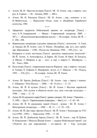 13. Агнон, Ш. И. Простая история [Текст] / Ш. И. Агнон ; пер. с иврита ; под
ред. Б. Горина. — М. : Лехаим, 2004. — 400 с.
14. Агнон, Ш. И. Рассказы [Текст] / Ш. И. Агнон ; пер., коммент. и ил.
Н. Файнгольда. — Иерусалим : Отдел алии и абсорбции Еврейского
агентства, 1985.
* * *
15. Афоризмы лауреатов Нобелевской премии по литературе [Текст] /
сост. А. П. Андриевский. — Минск : Современный литератор, 2000. —
447 с. — (Классическая философская мысль). — Из содерж.: Агнон, Ш. Й. —
С. 294—298.
16. Израильская литература в русских переводах [Текст] : антология / А. Гаам,
Д. Авидан, Ш. Й. Агнон ; сост. Е. Римон ; Петербург. евр. ун-т, ин-т пробл.
евр. образования. — СПб. : Изд-во им. Новикова, 1998. — 693, [1] с. : ил.
17. Кипарисы в сезон листопада [Текст] : рассказы израильских писателей /
Ш. Й. Агнон, А. Аппельфельд, Д. Барон, Ш. Голан, И. Орен, И. Хендель,
А. Шахан, Г. Шофман и др. ; сост. и пер. с иврита С. Шенбрунн. —
М. : Текст, 2006.
18. Пути ветра [Текст] : современная новелла Израиля : пер. с иврита / под ред.
Б. Томера, Х. Хофман, Е. Макаровой ; вступ. ст. Г. Шакеда. — М. : Радуга,
1993. — 476, [2] с. — Из содерж.: Агнон, Ш. Й. Тхила.
* * *
19. Агнон, Ш. Бартка Довбуша [Текст] / Ш. Агнон ; пер. з івриту і комент.
Ґ. Ліберман // Post Поступ. — 2008. — № 15 (січ.). — С. 33.
20. Агнон, Ш. Й. В пучине [Текст] / Ш. Й. Агнон // Вестник еврейской
культуры : Лит.-худож. и обществ.-полит. изд. латв. о-ва евр. культуры. —
1998. — Апр. — С. 12.
21. Агнон, Ш. В серцевині морів [Текст] : уривок з роману / Ш. Агнон // Тернопіль. —
Т.,1992.— Дод. 4. : Тернопільщиналітературна. —Вип.2,ч.1 —С. 43—44.
22. Агнон, Ш. Й. В сердцевине морей [Текст] : роман / Ш. Й. Агнон //
Иностранная литература. — 1990. — № 11. — С. 78—128.
23. Агнон, Ш. Й. Две пары тфилин [Текст] / Ш. Й. Агнон // Календарь на 5751
год (1990—1991). — Иерусалим, 1990. — С. 60.
24. Агнон, Ш. Й. Довбушева бартка [Текст] / Ш. Й. Агнон ; пер. П. Бубнія,
П. Ковалькова // Шмуель Йосеф Агнон — лауреат Нобелівської премії : (до
110-річчя від дня народження) : літ.-краєзн. зб. / Упр. культури
21
 