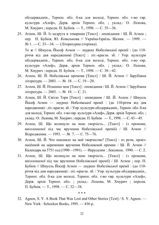 облдержадмін., Терноп. обл. б-ка для молоді, Терноп. обл. т-во євр.
культури «Алеф», Держ. архів Терноп. обл. ; уклад.: О. Ліскова,
М. Хмурич ; передм. П. Бубнія. — Т., 1998. — С. 35—36.
25. Агнон, Ш. Й. Із недруга в товариша [Текст] : оповідання / Ш. Й. Агнон ;
пер. П. Бубнія, Ю. Ковалькова // Україна-Ізраїль. Вісник. — 1999. —
№ 1. — С. 33—34. — (Літературна сторінка).
Те ж // Шмуель Йосеф Агнон — лауреат Нобелівської премії : (до 110-
річчя від дня народження) [Текст] : літ.-краєзн. зб. / Упр. культури
облдержадмін., Терноп. обл. б-ка для молоді, Терноп. обл. т-во євр.
культури «Алеф», Держ. архів Терноп. обл. ; уклад.: О. Ліскова,
М. Хмурич ; передм. П. Бубнія. — Т., 1998. — С. 38—42.
26. Агнон, Ш. Й. Нобелівська промова [Текст] / Ш. Й. Агнон // Зарубіжна
література. — 2003. — № 18. — С. 19—20.
27. Агнон, Ш. Й. Пташино моя [Текст] : оповідання / Ш. Й. Агнон // Зарубіжна
література. — 2003. — № 18. — С. 21.
28. Агнон, Ш. Й. Світло Тори [Текст] : оповідання / Ш. Й. Агнон // Шмуель
Йосеф Агнон — лауреат Нобелівської премії : (до 110-річчя від дня
народження) : літ.-краєзн. зб. / Упр. культури облдержадмін., Терноп. обл. б-ка
для молоді, Терноп. обл. т-во євр. культури «Алеф», Держ. архів Терноп. обл. ;
уклад.: О. Ліскова, М. Хмурич ; передм. П. Бубнія. — Т., 1998. — С. 43—45.
29. Агнон, Ш. Що вплинуло на мою творчість... [Текст] : (з промови,
виголошеної під час вручення Нобелівської премії) / Ш. Агнон //
Відродження. — 1993. — № 7. — С. 75—76.
30. Агнон, Ш. Й. Что повлияло на моё творчество? [Текст] : из речи, произ-
несённой на церемонии вручения Нобелевской премии / Ш. Й. Агнон //
Календарь на 5751 год (1990—1991). — Иерусалим : Лексикон, 1990. — С. 2.
31. Агнон, Ш. Що вплинуло на мою творчість... [Текст] : (з промови,
виголошеної під час вручення Нобелівської премії) / Ш. Агнон ; пер. П.
Бубнія // Шмуель Йосеф Агнон — лауреат Нобелівської премії : (до 110-
річчя від дня народження) : літ.-краєзн. зб. / Упр. культури облдержадмін.,
Терноп. обл. б-ка для молоді, Терноп. обл. т-во євр. культури «Алеф»,
Держ. архів Терноп. обл. ; уклад.: Ліскова, М. Хмурич ; передм.
П. Бубнія. — Т., 1998. — С. 32—34.
* * *
32. Agnon, S. Y. A Book That Was Lost and Other Stories [Text] / S. Y. Agnon. —
New York : Schocken Books, 1995. — 436 p.
22
 