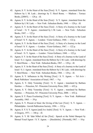 45. Agnon, S. Y. In the Heart of the Seas [Text] / S. Y. Agnon ; translated from the
Hebrew by I. M. Lask ; drawings by T. Herzl Rome. — Madison : Terrace
Books, [2004?]. — 128 p. : ill.
46. Agnon, S. Y. In the Heart of the Seas [Text] / S. Y. Agnon ; translated from the
Hebrew by I. M. Lask. — New York : Schocken Books, 1948. — 128 p. : ill.
47. Agnon, S. Y. In the Heart of the Seas [Text] : A Story of a Journey to the Land
of Israel / S. Y. Agnon ; translated by I. M. Lask. — New York : Schocken
Books, 1947. — 122 p.
48. Agnon, S. Y. In the Heart of the Seas [Text] : A Story of a Journey to the Land
of Israel / S. Y. Agnon. — London : Victor Gollancz, 1968. — 122 p.
49. Agnon, S. Y. In the Heart of the Seas [Text] : A Story of a Journey to the Land
of Israel / S. Y. Agnon. — London : Victor Gollancz, 1967. — 122 p.
50. Agnon, S. Y. In the Heart of the Seas [Text] : A Story of a Journey to the Land
of Israel / S. Y. Agnon. — London : Victor Gollancz, 1948. — 122 p.
51. Agnon, S. Y. In the Heart of the Seas [Text] : A Story of a Journey to the Land of
Israel / S. J. Agnon ; translated from the Hebrew by I. M. Lask ; with drawings by
T. Herzl Rome. — New York : Schocken Books, 1967. — 128 p. : ill.
52. Agnon, S. Y. In the Heart of the Seas [Text] : A Story of a Journey to the Land of
Israel / S. J. Agnon ; translated from the Hebrew by I. M. Lask ; with drawings by
T. Herzl Rome. — New York : Schocken Books, 1968. — 128 p. : ill.
53. Agnon, S. Y. Influences in My Writing [Text] / S. Y. Agnon. — Tel Aviv :
Book Publishers’ Association of Israel, 1967. — 9 p.
54. Agnon, S. Y. Only Yesterday [Text] / S. Y. Agnon ; translated by Barbara
Harshav. — Princeton, NJ : Princeton University Press, 2002. — 652 p.
55. Agnon, S. Y. Only Yesterday [Text] / S. Y. Agnon ; translated by Barbara
Harshav. — Princeton, NJ : Princeton University Press, 2000. — 652 p.
56. Agnon, S. Y. Peace Everlasting [Text] / S. Y. Agnon. — New York : Rabbinical
Assembly, 1965. — 39 p.
57. Agnon, S. Y. Present at Sinai: the Giving of the Law [Text] / S. Y. Agnon. —
Philadelphia : Jewish Publication Society, 1994. — 332 p.
58. Agnon, S. Y. S. Y. Agnon [and] Ivo Andrić [Text] / S. Y. Agnon. — New York :
A Gregory, 1971. — 346 p. : ill.
59. Agnon, S. Y. Se ‘udat Nobel ne um [Text]̌ ̂ ̂ ̌ ̂ : Speech at the Nobel Banquet by
Shmuel Yosef Agnon / S. Y. Agnon. — [Stockholm] : [Norstedt], 1967. — 10 p.
24
 