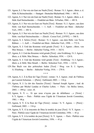 121. Agnon, S. J. Nur wie ein Gast zur Nacht [Text] : Roman / S. J. Agnon ; übers. a. d.
Hebr. K.Steinschneider. — Stuttgart : Deutscher Bücherbund, 1966. — 481 S.
122. Agnon, S. J. Nur wie ein Gast zur Nacht [Text] : Roman / S. J. Agnon ; übers. a. d.
Hebr. Karl Steinschneider. — Frankfurt am Main : S.Fischer, 1964. — 481 S.
123. Agnon, S. J. Nur wie ein Gast zur Nacht [Text] : Roman / S. J. Agnon ; aus dem
Hebr. von Karl Steinschneider. — 1. Aufl. — Frankfurt am Main : Jüdischer
Verl., 1993. — 481 S.
124. Agnon, S. J. Nur wie ein Gast zur Nacht [Text] : Roman / S. J. Agnon ; aus dem
Hebr. von Karl Steinschneider. — Zürich : Coron-Verl., [1970?]. — 546 S.
125. Agnon, S. J. Schira [Text] : Roman / S. J. Agnon ; aus dem Hebr. von Tuvia
Rübner. — 1. Aufl. — Frankfurt am Main : Jüdischer Verl., 1998. — 773 S.
126. Agnon, S. J. Und das Krumme wird gerade [Text] / S. J. Agnon ; übers. von
Max Strauss. — Berlin : Jüdischer Verlag, 1918. — 162 S.
127. Agnon, S. J. Und das Krumme wird gerade [Text] : eine Erzählung / S. J. Agnon ;
übers. a. d. Hebr. Max Strauss. — Berlin : Schocken, 1934. — 124 S.
128. Agnon, S. J. Und das Krumme wird gerade [Text] : Erzählung / S. J. Agnon ;
übers. a. d. Hebr. Max Strauß. — Berlin : Schocken Verl., 1934. — 122 S.
129. Das Buch von den polnischen Juden [Text] / Hrsg. von S. J. Agnon,
A. Eliasberg. — Berlin : Jüdischer Verlag, 1916. — 270 S.
* * *
130. Agnon, S. J. À la fleur de l’âge [Texte] : roman / S. J. Agnon ; trad. de l’hébreu
par Laurent Schuman. — [Paris] : Gallimard, 2003. — 116 p.
131. Agnon, S. J. La dot des fiancées [Texte] / Samuel Joseph Agnon ; trad. de
l’hébreu par Michel Landau et Charles Leben. — Paris : les Belles lettres,
2003. — 494 p. : couv. ill.
132. Agnon, S. Y. «... Et que nous n’ayons pas de défaillance ...» [Texte] /
S. Y. Agnon. — Paris : Publiée sous l’égide de l’American Jewish Committee,
1961. — 46 p.
133. Agnon, S. Y. À la fleur de l’age [Text̂ e] : roman / S. Y. Agnon. — [Paris] :
Gallimard, 2003. — 116 p.
134. Agnon, S. Y. À la rencontre de Dieu la tombée du jour [Text] / S. Y. Agnon. —
Paris : Publiée sous l’égide de l’American Jewish Committee, 1956. — 41 p.
135. Agnon, S. Y. A la tombée du jour [Texte] / S. Y. Agnon. — Paris : Publiée sous
l’égide de l’American Jewish Committee, 1956. — 41 p.
29
 