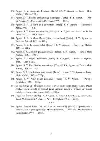 136. Agnon, S. Y. Contes de Jérusalem [Texte] / S. Y. Agnon. — Paris : Albin
Michel, 1979. — 255 p.
137. Agnon, S. Y. Etudes semitiques & islamiques [Texte] / S. Y. Agnon. — [Aix-
en-Provence?] : Université de Provence, 1977. — 114 p.
138. Agnon, S. Y. La dame et le colporteur [Texte] / S. Y. Agnon. — Lausanne :
Zèbre, 1999. — 78 p.
139. Agnon, S. Y. La dot des fiancées [Texte] / S. Y. Agnon. — Paris : Les Belles
lettres, 2003. — 494 p. : carte.
140. Agnon, S. Y. Le chien Balak (Hier et avant-hier) [Texte] / S. Y. Agnon. —
Paris : A. Michel, 1971. — 589 p.
141. Agnon, S. Y. Le chien Balak [Texte] / S. Y. Agnon. — Paris : A. Michel,
1971. — 589 p.
142. Agnon, S. Y. L’hote de passage [Text̂ e] : roman / S. Y. Agnon. — Paris : Albin
Michel, 1974. — 491 p.
143. Agnon, S. Y. Pages Israéliennes [Texte] / S. Y. Agnon. — Paris : P. Seghers,
1956. — 219 p. : ill.
144. Agnon, S. Y. Une histoire toute simple [Texte] / S.Y. Agnon. — Paris : Albin
Michel, 1998. — 272 p.
145. Agnon, S. Y. Une histoire toute simple [Texte] : roman / S. Y. Agnon. — Paris :
Albin Michel, 1980. — 272 p.
146. Agnon, S. Y. Vingt-et-une nouvelles [Texte] / S. Y. Agnon. — [Paris] :
A. Michel, 1977. — 285 p.
147. Et les pierres de Jérusalem [Texte] / avec Haim Beer, Haim Gouri, David̈ ̈
Shahar, David Schutz et Shmuel Yosef Agnon ; concu et préfacé par Mashä ̧
Itzhaki. — Paris : Autrement, 1997. — 232 p.
148. Pages Israéliennes [Texte] / S. J. Agnon, H. Hazaz, I. Chenhar, Y. Bourla, Ye.
Yaari, M. Chamir, S. Yizhar. — Paris : P. Seghers, 1956. — 223 p.
* * *
149. Agnon, Szmuel Josef. Od Buczacza do Jerozolimy [Tekst] : opowiadania /
Szmuel Josef Agnon ; przełozył Michał Friedman. — Wrocłaẇ : Wydawnictwo
Dolnoślaskie, 1995. — 258 p.
30
 
