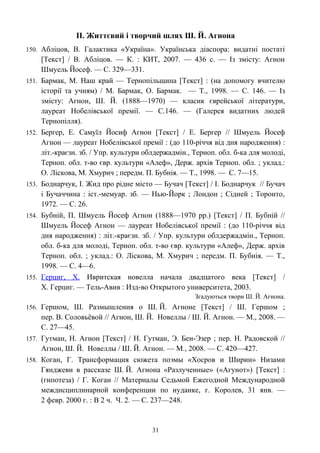 ІІ. Життєвий і творчий шлях Ш. Й. Агнона
150. Абліцов, В. Галактика «Україна». Українська діаспора: видатні постаті
[Текст] / В. Абліцов. — К. : КИТ, 2007. — 436 с. — Із змісту: Агнон
Шмуель Йосеф. — С. 329—331.
151. Бармак, М. Наш край — Тернопільщина [Текст] : (на допомогу вчителю
історії та учням) / М. Бармак, О. Бармак. — Т., 1998. — С. 146. — Із
змісту: Агнон, Ш. Й. (1888—1970) — класик єврейської літератури,
лауреат Нобелівської премії. — С.146. — (Галерея видатних людей
Тернопілля).
152. Бергер, Е. Самуїл Йосиф Агнон [Текст] / Е. Бергер // Шмуель Йосеф
Агнон — лауреат Нобелівської премії : (до 110-річчя від дня народження) :
літ.-краєзн. зб. / Упр. культури облдержадмін., Терноп. обл. б-ка для молоді,
Терноп. обл. т-во євр. культури «Алеф», Держ. архів Терноп. обл. ; уклад.:
О. Ліскова, М. Хмурич ; передм. П. Бубнія. — Т., 1998. — С. 7—15.
153. Боднарчук, І. Жид про рідне місто — Бучач [Текст] / І. Боднарчук // Бучач
і Бучаччина : іст.-мемуар. зб. — Нью-Йорк ; Лондон ; Сідней ; Торонто,
1972. — С. 26.
154. Бубній, П. Шмуель Йосеф Агнон (1888—1970 рр.) [Текст] / П. Бубній //
Шмуель Йосеф Агнон — лауреат Нобелівської премії : (до 110-річчя від
дня народження) : літ.-краєзн. зб. / Упр. культури облдержадмін., Терноп.
обл. б-ка для молоді, Терноп. обл. т-во євр. культури «Алеф», Держ. архів
Терноп. обл. ; уклад.: О. Ліскова, М. Хмурич ; передм. П. Бубнія. — Т.,
1998. — С. 4—6.
155. Герциг, Х. Ивритская новелла начала двадцатого века [Текст] /
Х. Герциг. — Тель-Авив : Изд-во Открытого университета, 2003.
Згадуються твори Ш. Й. Агнона.
156. Гершом, Ш. Размышления о Ш. Й. Агноне [Текст] / Ш. Гершом ;
пер. В. Соловьёвой // Агнон, Ш. Й. Новеллы / Ш. Й. Агнон. — М., 2008. —
С. 27—45.
157. Гутман, Н. Агнон [Текст] / Н. Гутман, Э. Бен-Эзер ; пер. Н. Радовской //
Агнон, Ш. Й. Новеллы / Ш. Й. Агнон. — М., 2008. — С. 420—427.
158. Коган, Г. Трансформация сюжета поэмы «Хосров и Ширин» Низами
Гянджеви в рассказе Ш. Й. Агнона «Разлученные» («Агунот») [Текст] :
(гипотеза) / Г. Коган // Материалы Седьмой Ежегодной Международной
междисциплинарной конференции по иудаике, г. Королев, 31 янв. —
2 февр. 2000 г. : В 2 ч. Ч. 2. — С. 237—248.
31
 