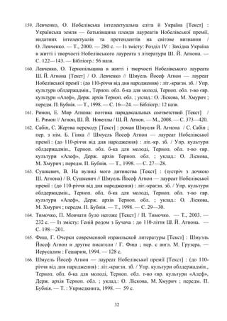 159. Левченко, О. Нобелівська інтелектуальна еліта й Україна [Текст] :
Українська земля — батьківщина плеяди лауреатів Нобелівської премії,
видатних інтелектуалів та претендентів на світове визнання /
О. Левченко. — Т., 2000. — 280 с. — Із змісту: Розділ IV : Західна Україна
в житті і творчості Нобелівського лауреата з літератури Ш. Й. Агнона. —
С. 122—143. — Бібліогр.: 56 назв.
160. Левченко, О. Тернопільщина в житті і творчості Нобелівського лауреата
Ш. Й. Агнона [Текст] / О. Левченко // Шмуель Йосеф Агнон — лауреат
Нобелівської премії : (до 110-річчя від дня народження) : літ.-краєзн. зб. / Упр.
культури облдержадмін., Терноп. обл. б-ка для молоді, Терноп. обл. т-во євр.
культури «Алеф», Держ. архів Терноп. обл. ; уклад.: О. Ліскова, М. Хмурич ;
передм. П. Бубнія. — Т., 1998. — С. 16—24. — Бібліогр.: 12 назв.
161. Римон, Е. Мир Агнона: поэтика парадоксальных соответствий [Текст] /
Е. Римон // Агнон, Ш. Й. Новеллы / Ш. Й. Агнон. — М., 2008. — С. 373—420.
162. Сабін, С. Жертва переходу [Текст] : роман Шмуеля Й. Агнона / С. Сабін ;
пер. з нім. Б. Гінка // Шмуель Йосеф Агнон — лауреат Нобелівської
премії : (до 110-річчя від дня народження) : літ.-кр. зб. / Упр. культури
облдержадмін., Терноп. обл. б-ка для молоді, Терноп. обл. т-во євр.
культури «Алеф», Держ. архів Терноп. обл. ; уклад.: О. Ліскова,
М. Хмурич ; передм. П. Бубнія. — Т., 1998. — С. 27—28.
163. Сушкевич, В. На вулиці мого дитинства [Текст] : (зустріч з дочкою
Ш. Агнона) / В. Сушкевич // Шмуель Йосеф Агнон — лауреат Нобелівської
премії : (до 110-річчя від дня народження) : літ.-краєзн. зб. / Упр. культури
облдержадмін., Терноп. обл. б-ка для молоді, Терноп. обл. т-во євр.
культури «Алеф», Держ. архів Терноп. обл. ; уклад.: О. Ліскова,
М. Хмурич ; передм. П. Бубнія. — Т., 1998. — С. 29—30.
164. Тимочко, П. Мовчати було негоже [Текст] / П. Тимочко. — Т., 2003. —
232 с. — Із змісту: Геній родом з Бучача : до 110-ліття Ш. Й. Агнона. —
С. 198—201.
165. Фиш, Г. Очерки современной израильской литературы [Текст] : Шмуэль
Йосеф Агнон и другие писатели / Г. Фиш ; пер. с англ. М. Грузера. —
Иерусалим : Гешарим, 1994. — 128 с.
166. Шмуель Йосеф Агнон — лауреат Нобелівської премії [Текст] : (до 110-
річчя від дня народження) : літ.-краєзн. зб. / Упр. культури облдержадмін.,
Терноп. обл. б-ка для молоді, Терноп. обл. т-во євр. культури «Алеф»,
Держ. архів Терноп. обл. ; уклад.: О. Ліскова, М. Хмурич ; передм. П.
Бубнія. — Т. : Укрмедкнига, 1998. — 59 с.
32
 
