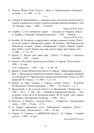 167. Шмуель Йосеф Агнон [Текст] // Дуда, І. Тернопільщина літературна :
путівник. — Т., 1990. — С. 26.
* * *
168. Абліцов, В. Премія Нобеля — виноград, якого так хотілося лисиці [Текст] :
секрети «українського списку» лауреатів найпрестижнішої нагороди у світі
/ В. Абліцов. // День. — 2006. — 11 листоп.
Згадується Ш. Й. Агнон.
169. Авербух, С. Сто знаменитых евреев — выходцев из Украины [Текст] /
С. Авербух, Г. Шапиро // Киевские ведомости. — 1995. — 30 июня.
Згадується Ш. Й. Агнон.
170. Балабан, М. Історичні та народознавчі мотиви в романах Агнона [Текст] :
(на полях повного зібрання його творів) / М. Балабан // ХІІ Тернопільські
Нобелівські читання / Терноп. облдержадмін., Терноп. облрада, Терноп.
асоц. Нобел. студій, Терноп. акад. нар. госп-ва, Держ. архів Терноп. обл. —
Т., 2005. — С. 14—16.
171. Бергер, Е. Збулася моя давня мрія [Текст] / Е. Бергер // Тернопіль
вечірній. — 1992. — 5 верес.
172. Бергер, Е. Під небом тернопільським [Текст] / Е. Бергер // Вільне життя. —
1998. — 21 черв.
Те ж // Тернопіль. — 1993. — № 1. — С. 48—50.
173. Бергер, Е. Самуїл Йосиф Агнон [Текст] / Е. Бергер // Studia methodological —
Вип. 1 : Методологічні проблеми художньої творчості : (матеріали доповідей
та повідомлень IV Тернопільських науково-методологічних читань до 105-ї
річниці Ш. Й. Агнона). — Т., 1995. — С. 6—10.
174. Бубній, П. Наші речники у дзеркалі Агнона [Текст] / П. Бубній,
Ю. Ковальков // Русалка Дністрова. — 1998. — № 13 (лип.). — С. 7.
175. Василевский, А. На платочке [Текст] / А. Василевский // Новый мир. —
1992. — № 6.— С. 244—246. — (Лауреаты Нобелевской премии). — Рец.
на роман: Агнон, Ш. И. В сердцевине морей / Ш. И. Агнон ; пер. с иврита
И. Шамира // Иностранная литература. — 1990. — № 11.
176. Вергелис, А. Встреча с Агноном [Текст] / А. Вергелис // Литературная
газета. — 1967. — 19 апр. — С.15.
177. В Україні народилося шість Нобелівських лауреатів [Текст] :
[Ш. Й. Агнон] // Вільне життя. — 1995. — 28 лип.
178. Гаврош, О. Українці зі шНОБЕЛЕМ [Текст] / О. Гаврош // Україна
молода. — 1999. — 8 груд.
Згадується Ш. Й. Агнон.
33
 