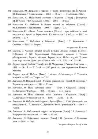 192. Ковальков, Ю. Лауреати з України [Текст] : [згадується Ш. Й. Агнон] /
Ю. Ковальков // Вільне життя. — 2004. — 17 квіт. — (Нобеліана «ВЖ»).
193. Ковальков, Ю. Нобелівські лауреати з України [Текст] : [згадується
Ш. Й. Агнон ] / Ю. Ковальков // 2000. — 2004. — 18 трав.
194. Ковальков Ю. Нобеліста із Бучача видавці не забувають [Текст] /
Ю. Ковальков // Вільне життя. — 2004. — 18 серп. — С. 1.
195. Ковальков, Ю. «Тихо! Агнон працює» [Текст] : про нобеліанта, який
народився у Бучачі на Тернопіллі / Ю. Ковальков // Свобода. — 1997. —
23 груд. — С. 4.
196. Ковалькова, Т. Нобеліана у бібліотеці [Текст] / Т. Ковалькова //
Свобода. — 1995. — 8 верес.
Згадується Ш. Й. Агнон.
197. Костюк, С. Часовий простір новели Шмуеля Агнона «Праця» [Текст] /
С. Костюк // ХІІ Тернопільські Нобелівські читання / Терноп.
облдержадмін., Терноп. облрада, Терноп. асоц. Нобел. студій, Терноп.
акад. нар. госп-ва, Держ. архів Терноп. обл. — Т., 2005. — С. 35—36.
198. Лауреат премії Нобеля [Текст] / пер. О. Мельничук // Русалка Дністрова. —
1998. — № 13. — С. 3—4. — (110 років від дня народження Шмуеля
Агнона).
199. Лауреат премії Нобеля [Текст] / підгот. О. Мельничук // Тернопіль
вечірній. — 1993. — 7 серп. — С. 8.
200. Левченко, О. Великий єврей і України славний син [Текст] /О. Левченко //
Тернопільська газета. — 1998. — 23 лип.
201. Левченко, О. Його обітовані землі — Бучач і Єрусалим [Текст] /
О. Левченко // Свобода. — 1998. — 18 лип. — С. 4. : портр.
202. Левченко, О. Його обітовані землі Галичина і Єрусалим [Текст] /
О. Левченко // Урядовий кур’єр. — 1998. — 11 лип. — С. 14.
203. Левченко, О. Нобелівський лауреат з Бучача [Текст] : 110-а річниця від дня
народження Ш. Й. Агнона / О. Левченко // Вісті Придністров’я. — 1998. —
7 серп.
204. Левченко, А. Нобелевский лауреат из Украины [Текст] / А. Левченко //
Всеукраинские ведомости. — 1994. — 15 окт.
205. Левченко, О. Нобелівські читання [Текст] / О. Левченко // Селянська
доля. — 1991. — груд.
Згадується Шмуель Йосеф Агнон.
35
 