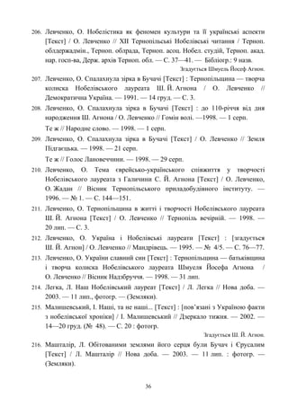 206. Левченко, О. Нобелістика як феномен культури та її українські аспекти
[Текст] / О. Левченко // ХІІ Тернопільські Нобелівські читання / Терноп.
облдержадмін., Терноп. облрада, Терноп. асоц. Нобел. студій, Терноп. акад.
нар. госп-ва, Держ. архів Терноп. обл. — С. 37—41. — Бібліогр.: 9 назв.
Згадується Шмуель Йосеф Агнон.
207. Левченко, О. Спалахнула зірка в Бучачі [Текст] : Тернопільщина — творча
колиска Нобелівського лауреата Ш. Й. Агнона / О. Левченко //
Демократична Україна. — 1991. — 14 груд. — С. 3.
208. Левченко, О. Спалахнула зірка в Бучачі [Текст] : до 110-річчя від дня
народження Ш. Агнона / О. Левченко // Гомін волі. —1998. — 1 серп.
Те ж // Народне слово. — 1998. — 1 серп.
209. Левченко, О. Спалахнула зірка в Бучачі [Текст] / О. Левченко // Земля
Підгаєцька. — 1998. — 21 серп.
Те ж // Голос Лановеччини. — 1998. — 29 серп.
210. Левченко, О. Тема єврейсько-українського співжиття у творчості
Нобелівського лауреата з Галичини С. Й. Агнона [Текст] / О. Левченко,
О. Жадан // Вісник Тернопільського приладобудівного інституту. —
1996. — № 1. — С. 144—151.
211. Левченко, О. Тернопільщина в житті і творчості Нобелівського лауреата
Ш. Й. Агнона [Текст] / О. Левченко // Тернопіль вечірній. — 1998. —
20 лип. — С. 3.
212. Левченко, О. Україна і Нобелівські лауреати [Текст] : [згадується
Ш. Й. Агнон] / О. Левченко // Мандрівець. — 1995. — № 4/5. — С. 76—77.
213. Левченко, О. України славний син [Текст] : Тернопільщина — батьківщина
і творча колиска Нобелівського лауреата Шмуеля Йосефа Агнона /
О. Левченко // Вісник Надзбруччя. — 1998. — 31 лип.
214. Легка, Л. Наш Нобелівський лауреат [Текст] / Л. Легка // Нова доба. —
2003. — 11 лип., фотогр. — (Земляки).
215. Малишевський, І. Наші, та не наші... [Текст] : [пов’язані з Україною факти
з нобелівської хроніки] / І. Малишевський // Дзеркало тижня. — 2002. —
14—20 груд. (№ 48). — С. 20 : фотогр.
Згадується Ш. Й. Агнон.
216. Машталір, Л. Обітованими землями його серця були Бучач і Єрусалим
[Текст] / Л. Машталір // Нова доба. — 2003. — 11 лип. : фотогр. —
(Земляки).
36
 