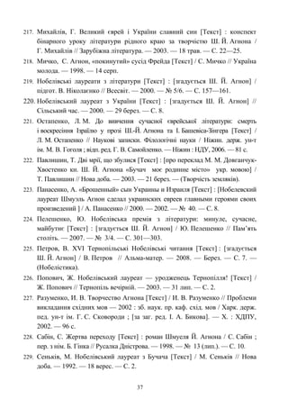 217. Михайлів, Г. Великий єврей і України славний син [Текст] : конспект
бінарного уроку літератури рідного краю за творчістю Ш. Й. Агнона /
Г. Михайлів // Зарубіжна література. — 2003. — 18 трав. — С. 22—25.
218. Мичко, С. Агнон, «покинутий» сусід Фрейда [Текст] / С. Мичко // Україна
молода. — 1998. — 14 серп.
219. Нобелівські лауреати з літератури [Текст] : [згадується Ш. Й. Агнон] /
підгот. В. Ніколаєнко // Всесвіт. — 2000. — № 5/6. — С. 157—161.
220. Нобелівський лауреат з України [Текст] : [згадується Ш. Й. Агнон] //
Сільський час. — 2000. — 29 берез. — С. 8.
221. Остапенко, Л. М. До вивчення сучасної єврейської літератури: смерть
і воскресіння Ізраїлю у прозі Ш.-Й. Агнона та І. Башевіса-Зінгера [Текст] /
Л. М. Остапенко // Наукові записки. Філологічні науки / Ніжин. держ. ун-т
ім. М. В. Гоголя ; відп. ред. Г. В. Самойленко. — Ніжин : НДУ, 2006. — 81 с.
222. Павлишин, Т. Дві мрії, що збулися [Текст] : [про переклад М. М. Довганчук-
Хвостенко кн. Ш. Й. Агнона «Бучач моє родинне місто» укр. мовою] /
Т. Павлишин // Нова доба. — 2003. — 21 берез. — (Творчість земляків).
223. Панасенко, А. «Брошенный» сын Украины и Израиля [Текст] : [Нобелевский
лауреат Шмуэль Агнон сделал украинских евреев главными героями своих
произведений ] / А. Панасенко // 2000. — 2002. — № 40. — С. 8.
224. Пелешенко, Ю. Нобелівська премія з літератури: минуле, сучасне,
майбутнє [Текст] : [згадується Ш. Й. Агнон] / Ю. Пелешенко // Пам’ять
століть. — 2007. — № 3/4. — С. 301—303.
225. Петров, В. XVI Тернопільські Нобелівські читання [Текст] : [згадується
Ш. Й. Агнон] / В. Петров // Альма-матер. — 2008. — Берез. — С. 7. —
(Нобелістика).
226. Попович, Ж. Нобелівський лауреат — уродженець Тернопілля! [Текст] /
Ж. Попович // Тернопіль вечірній. — 2003. — 31 лип. — С. 2.
227. Разуменко, И. В. Творчество Агнона [Текст] / И. В. Разуменко // Проблеми
викладання східних мов — 2002 : зб. наук. пр. каф. схід. мов / Харк. держ.
пед. ун-т ім. Г. С. Сковороди ; [за заг. ред. І. А. Бикова]. — Х. : ХДПУ,
2002. — 96 c.
228. Сабін, С. Жертва переходу [Текст] : роман Шмуеля Й. Агнона / С. Сабін ;
пер. з нім. Б. Гінка // Русалка Дністрова. — 1998. — № 13 (лип.). — С. 10.
229. Сеньків, М. Нобелівський лауреат з Бучача [Текст] / М. Сеньків // Нова
доба. — 1992. — 18 верес. — С. 2.
37
 