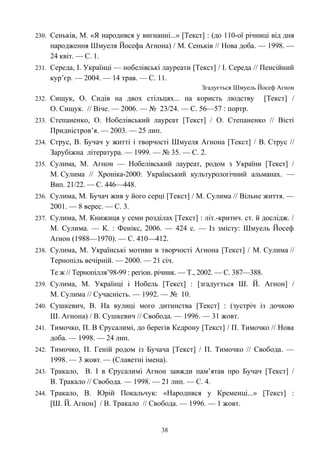 230. Сеньків, М. «Я народився у вигнанні...» [Текст] : (до 110-ої річниці від дня
народження Шмуеля Йосефа Агнона) / М. Сеньків // Нова доба. — 1998. —
24 квіт. — С. 1.
231. Середа, І. Українці — нобелівські лауреати [Текст] / І. Середа // Пенсійний
кур’єр. — 2004. — 14 трав. — С. 11.
Згадується Шмуель Йосеф Агнон
232. Сищук, О. Сидів на двох стільцях... на користь людству [Текст] /
О. Сищук. // Віче. — 2006. — № 23/24. — С. 56—57 : портр.
233. Степаненко, О. Нобелівський лауреат [Текст] / О. Степаненко // Вісті
Придністров’я. — 2003. — 25 лип.
234. Струс, В. Бучач у житті і творчості Шмуеля Агнона [Текст] / В. Струс //
Зарубіжна література. — 1999. — № 35. — С. 2.
235. Сулима, М. Агнон — Нобелівський лауреат, родом з України [Текст] /
М. Сулима // Хроніка-2000: Український культурологічний альманах. —
Вип. 21/22. — С. 446—448.
236. Сулима, М. Бучач жив у його серці [Текст] / М. Сулима // Вільне життя. —
2001. — 8 верес. — С. 3.
237. Сулима, М. Книжиця у семи розділах [Текст] : літ.-критич. ст. й дослідж. /
М. Сулима. — К. : Фенікс, 2006. — 424 с. — Із змісту: Шмуель Йосеф
Аґнон (1988—1970). — С. 410—412.
238. Сулима, М. Українські мотиви в творчості Агнона [Текст] / М. Сулима //
Тернопіль вечірній. — 2000. — 21 січ.
Те ж // Тернопілля’98-99 : регіон. річник. — Т., 2002. — С. 387—388.
239. Сулима, М. Українці і Нобель [Текст] : [згадується Ш. Й. Агнон] /
М. Сулима // Сучасність. — 1992. — № 10.
240. Сушкевич, В. На вулиці мого дитинства [Текст] : (зустріч із дочкою
Ш. Агнона) / В. Сушкевич // Свобода. — 1996. — 31 жовт.
241. Тимочко, П. В Єрусалимі, до берегів Кедрону [Текст] / П. Тимочко // Нова
доба. — 1998. — 24 лип.
242. Тимочко, П. Геній родом із Бучача [Текст] / П. Тимочко // Свобода. —
1998. — 3 жовт. — (Славетні імена).
243. Тракало, В. І в Єрусалимі Агнон завжди пам’ятав про Бучач [Текст] /
В. Тракало // Свобода. — 1998. — 21 лип. — С. 4.
244. Тракало, В. Юрій Покальчук: «Народився у Кременці...» [Текст] :
[Ш. Й. Агнон] / В. Тракало // Свобода. — 1996. — 1 жовт.
38
 