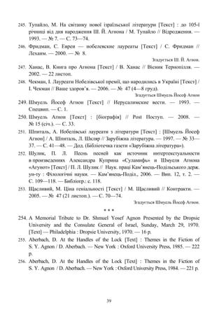 245. Тупайло, М. На світанку нової ізраїльської літератури [Текст] : до 105-ї
річниці від дня народження Ш. Й. Агнона / М. Тупайло // Відродження. —
1993. — № 7. — С. 73—74.
246. Фридман, С. Евреи — нобелевские лауреаты [Текст] / С. Фридман //
Лехаим. — 2000. — № 8.
Згадується Ш. Й. Агнон.
247. Ханас, В. Книга про Агнона [Текст] / В. Ханас // Вісник Тернопілля. —
2002. — 22 листоп.
248. Чекман, І. Лауреати Нобелівської премії, що народились в Україні [Текст] /
І. Чекман // Ваше здоров’я. — 2006. — № 47 (4—8 груд).
Згадується Шмуель Йосеф Агнон
249. Шмуель Йосеф Агнон [Текст] // Иерусалимские вести. — 1993. —
Спецвип. — С. 1.
250. Шмуель Аґнон [Текст] : [біографія] // Post Поступ. — 2008. —
№ 15 (січ.). — С. 33.
251. Шпиталь, А. Нобелівські лауреати з літератури [Текст] : [Шмуель Йосеф
Агнон] / А. Шпиталь, Л. Шкляр // Зарубіжна література. — 1997. — № 33—
37. — С. 41—48. — Дод. (Бібліотечка газети «Зарубіжна література»).
252. Шулик, П. Л. Песнь песней как источник интертекстуальности
в произведениях Александра Куприна «Суламифь» и Шмуеля Агнона
«Агунот» [Текст] / П. Л. Шулик // Наук. праці Кам’янець-Подільського держ.
ун-ту : Філологічні науки. — Кам’янець-Поділ., 2006. — Вип. 12, т. 2. —
С. 109—118. — Библіогр.: с. 118.
253. Щасливий, М. Ціна геніальності [Текст] / М. Щасливий // Контракти. —
2005. — № 47 (21 листоп.). — С. 70—74.
Згадується Шмуель Йосеф Агнон.
* * *
254. A Memorial Tribute to Dr. Shmuel Yosef Agnon Presented by the Dropsie
University and the Consulate General of Israel, Sunday, March 29, 1970.
[Text] — Philadelphia : Dropsie University, 1970. — 16 p.
255. Aberbach, D. At the Handles of the Lock [Text] : Themes in the Fiction of
S. Y. Agnon / D. Aberbach. — New York : Oxford University Press, 1985. — 222
p.
256. Aberbach, D. At the Handles of the Lock [Text] : Themes in the Fiction of
S. Y. Agnon / D. Aberbach. — New York : Oxford University Press, 1984. — 221 p.
39
 