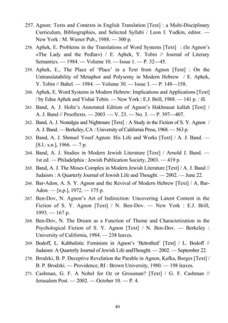 257. Agnon: Texts and Contexts in English Translation [Text] : a Multi-Disciplinary
Curriculum, Bibliographies, and Selected Syllabi / Leon I. Yudkin, editor. —
New York : M. Wiener Pub., 1988. — 300 p.
258. Aphek, E. Problems in the Translations of Word Systems [Text] : (In Agnon’s
«The Lady and the Pedlar») / E. Aphek, Y. Tobin // Journal of Literary
Semantics. — 1984. — Volume 10. — Issue 1. — P. 32—45.
259. Aphek, E., The Place of ‘Place’ in a Text from Agnon [Text] : On the
Untranslatability of Metaphor and Polysemy in Modern Hebrew / E. Aphek,
Y. Tobin // Babel. — 1984. — Volume 30. — Issue 3. — P. 148—158.
260. Aphek, E. Word Systems in Modern Hebrew: Implications and Applications [Text]
/ by Edna Aphek and Yishai Tobin. — New York : E.J. Brill, 1988. — 141 p. : ill.
261. Band, A. J. Holtz’s Annotated Edition of Agnon’s Hakhnasat kallah [Text] /
A. J. Band // Prooftexts. — 2003. — V. 23. — No. 3. — P. 397—407.
262. Band, A. J. Nostalgia and Nightmare [Text] : A Study in the Fiction of S. Y. Agnon /
A. J. Band. — Berkeley, CA : University of California Press, 1968. — 563 p.
263. Band, A. J. Shmuel Yosef Agnon: His Life and Works [Text] / A. J. Band. —
[S.l.: s.n.], 1966. — 7 p.
264. Band, A. J. Studies in Modern Jewish Literature [Text] / Arnold J. Band. —
1st ed. — Philadelphia : Jewish Publication Society, 2003. — 419 p.
265. Band, A. J. The Moses Complex in Modern Jewish Literature [Text] / A. J. Band //
Judaism : A Quarterly Journal of Jewish Life and Thought. — 2002. — June 22.
266. Bar-Adon, A. S. Y. Agnon and the Revival of Modern Hebrew [Text] / A. Bar-
Adon. — [n.p.], 1972. — 175 p.
267. Ben-Dov, N. Agnon’s Art of Indirection: Uncovering Latent Content in the
Fiction of S. Y. Agnon [Text] / N. Ben-Dov. — New York : E.J. Brill,
1993. — 167 p.
268. Ben-Dov, N. The Dream as a Function of Theme and Characterization in the
Psychological Fiction of S. Y. Agnon [Text] / N. Ben-Dov. — Berkeley :
University of California, 1984. — 238 leaves.
269. Bodoff, L. Kabbalistic Feminism in Agnon’s ‘Betrothed’ [Text] / L. Bodoff //
Judaism: A Quarterly Journal of Jewish Life andThought. — 2002. — September 22.
270. Brodzki, B. P. Deceptive Revelation the Parable in Agnon, Kafka, Borges [Text] /
B. P. Brodzki. — Providence, RI : Brown University, 1980. — 198 leaves.
271. Cashman, G. F. A Nobel for Oz or Grossman? [Text] / G. F. Cashman //
Jerusalem Post. — 2002. — October 10. — P. 4.
40
 