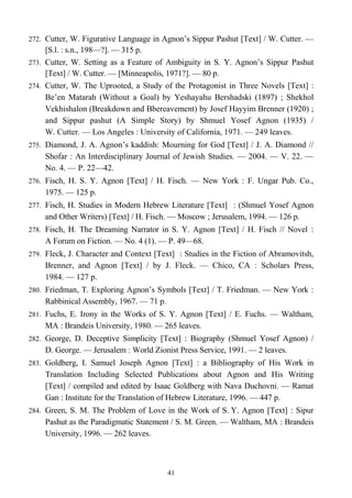 272. Cutter, W. Figurative Language in Agnon’s Sippur Pashut [Text] / W. Cutter. —
[S.l. : s.n., 198—?]. — 315 p.
273. Cutter, W. Setting as a Feature of Ambiguity in S. Y. Agnon’s Sippur Pashut
[Text] / W. Cutter. — [Minneapolis, 1971?]. — 80 p.
274. Cutter, W. The Uprooted, a Study of the Protagonist in Three Novels [Text] :
Be’en Matarah (Without a Goal) by Yeshayahu Bershadski (1897) ; Shekhol
Vekhishalon (Breakdown and Bbereavement) by Josef Hayyim Brenner (1920) ;
and Sippur pashut (A Simple Story) by Shmuel Yosef Agnon (1935) /
W. Cutter. — Los Angeles : University of California, 1971. — 249 leaves.
275. Diamond, J. A. Agnon’s kaddish: Mourning for God [Text] / J. A. Diamond //
Shofar : An Interdisciplinary Journal of Jewish Studies. — 2004. — V. 22. —
No. 4. — P. 22—42.
276. Fisch, H. S. Y. Agnon [Text] / H. Fisch. — New York : F. Ungar Pub. Co.,
1975. — 125 p.
277. Fisch, H. Studies in Modern Hebrew Literature [Text] : (Shmuel Yosef Agnon
and Other Writers) [Text] / H. Fisch. — Moscow ; Jerusalem, 1994. — 126 p.
278. Fisch, H. The Dreaming Narrator in S. Y. Agnon [Text] / H. Fisch // Novel :
A Forum on Fiction. — No. 4 (1). — P. 49—68.
279. Fleck, J. Character and Context [Text] : Studies in the Fiction of Abramovitsh,
Brenner, and Agnon [Text] / by J. Fleck. — Chico, CA : Scholars Press,
1984. — 127 p.
280. Friedman, T. Exploring Agnon’s Symbols [Text] / T. Friedman. — New York :
Rabbinical Assembly, 1967. — 71 p.
281. Fuchs, E. Irony in the Works of S. Y. Agnon [Text] / E. Fuchs. — Waltham,
MA : Brandeis University, 1980. — 265 leaves.
282. George, D. Deceptive Simplicity [Text] : Biography (Shmuel Yosef Agnon) /
D. George. — Jerusalem : World Zionist Press Service, 1991. — 2 leaves.
283. Goldberg, I. Samuel Joseph Agnon [Text] : a Bibliography of His Work in
Translation Including Selected Publications about Agnon and His Writing
[Text] / compiled and edited by Isaac Goldberg with Nava Duchovni. — Ramat
Gan : Institute for the Translation of Hebrew Literature, 1996. — 447 p.
284. Green, S. M. The Problem of Love in the Work of S. Y. Agnon [Text] : Sipur
Pashut as the Paradigmatic Statement / S. M. Green. — Waltham, MA : Brandeis
University, 1996. — 262 leaves.
41
 