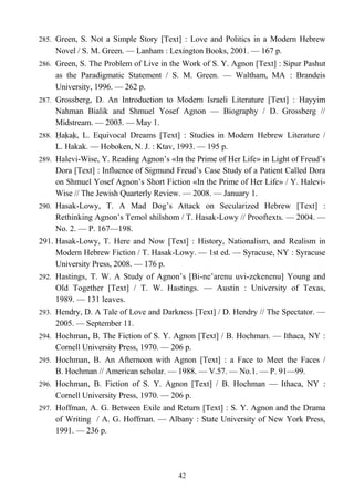 285. Green, S. Not a Simple Story [Text] : Love and Politics in a Modern Hebrew
Novel / S. M. Green. — Lanham : Lexington Books, 2001. — 167 p.
286. Green, S. The Problem of Live in the Work of S. Y. Agnon [Text] : Sipur Pashut
as the Paradigmatic Statement / S. M. Green. — Waltham, MA : Brandeis
University, 1996. — 262 p.
287. Grossberg, D. An Introduction to Modern Israeli Literature [Text] : Hayyim
Nahman Bialik and Shmuel Yosef Agnon — Biography / D. Grossberg //
Midstream. — 2003. — May 1.
288. Ḥaḳaḳ, L. Equivocal Dreams [Text] : Studies in Modern Hebrew Literature /
L. Hakak. — Hoboken, N. J. : Ktav, 1993. — 195 p.
289. Halevi-Wise, Y. Reading Agnon’s «In the Prime of Her Life» in Light of Freud’s
Dora [Text] : Influence of Sigmund Freud’s Case Study of a Patient Called Dora
on Shmuel Yosef Agnon’s Short Fiction «In the Prime of Her Life» / Y. Halevi-
Wise // The Jewish Quarterly Review. — 2008. — January 1.
290. Hasak-Lowy, T. A Mad Dog’s Attack on Secularized Hebrew [Text] :
Rethinking Agnon’s Temol shilshom / T. Hasak-Lowy // Prooftexts. — 2004. —
No. 2. — P. 167—198.
291. Hasak-Lowy, T. Here and Now [Text] : History, Nationalism, and Realism in
Modern Hebrew Fiction / T. Hasak-Lowy. — 1st ed. — Syracuse, NY : Syracuse
University Press, 2008. — 176 p.
292. Hastings, T. W. A Study of Agnon’s [Bi-ne’arenu uvi-zekenenu] Young and
Old Together [Text] / T. W. Hastings. — Austin : University of Texas,
1989. — 131 leaves.
293. Hendry, D. A Tale of Love and Darkness [Text] / D. Hendry // The Spectator. —
2005. — September 11.
294. Hochman, B. The Fiction of S. Y. Agnon [Text] / B. Hochman. — Ithaca, NY :
Cornell University Press, 1970. — 206 p.
295. Hochman, B. An Afternoon with Agnon [Text] : a Face to Meet the Faces /
B. Hochman // American scholar. — 1988. — V.57. — No.1. — P. 91—99.
296. Hochman, B. Fiction of S. Y. Agnon [Text] / B. Hochman — Ithaca, NY :
Cornell University Press, 1970. — 206 p.
297. Hoffman, A. G. Between Exile and Return [Text] : S. Y. Agnon and the Drama
of Writing / A. G. Hoffman. — Albany : State University of New York Press,
1991. — 236 p.
42
 