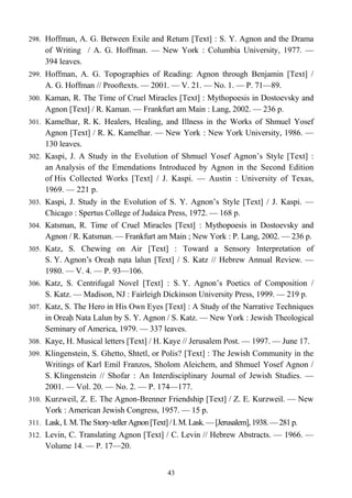 298. Hoffman, A. G. Between Exile and Return [Text] : S. Y. Agnon and the Drama
of Writing / A. G. Hoffman. — New York : Columbia University, 1977. —
394 leaves.
299. Hoffman, A. G. Topographies of Reading: Agnon through Benjamin [Text] /
A. G. Hoffman // Prooftexts. — 2001. — V. 21. — No. 1. — P. 71—89.
300. Kaman, R. The Time of Cruel Miracles [Text] : Mythopoesis in Dostoevsky and
Agnon [Text] / R. Kaman. — Frankfurt am Main : Lang, 2002. — 236 p.
301. Kamelhar, R. K. Healers, Healing, and Illness in the Works of Shmuel Yosef
Agnon [Text] / R. K. Kamelhar. — New York : New York University, 1986. —
130 leaves.
302. Kaspi, J. A Study in the Evolution of Shmuel Yosef Agnon’s Style [Text] :
an Analysis of the Emendations Introduced by Agnon in the Second Edition
of His Collected Works [Text] / J. Kaspi. — Austin : University of Texas,
1969. — 221 p.
303. Kaspi, J. Study in the Evolution of S. Y. Agnon’s Style [Text] / J. Kaspi. —
Chicago : Spertus College of Judaica Press, 1972. — 168 p.
304. Katsman, R. Time of Cruel Miracles [Text] : Mythopoesis in Dostoevsky and
Agnon / R. Katsman. — Frankfurt am Main ; New York : P. Lang, 2002. — 236 p.
305. Katz, S. Chewing on Air [Text] : Toward a Sensory Interpretation of
S. Y. Agnon’s Oreaḥ naṭa lalun [Text] / S. Katz // Hebrew Annual Review. —
1980. — V. 4. — P. 93—106.
306. Katz, S. Centrifugal Novel [Text] : S. Y. Agnon’s Poetics of Composition /
S. Katz. — Madison, NJ : Fairleigh Dickinson University Press, 1999. — 219 p.
307. Katz, S. The Hero in His Own Eyes [Text] : A Study of the Narrative Techniques
in Oreaḥ Nata Lalun by S. Y. Agnon / S. Katz. — New York : Jewish Theological
Seminary of America, 1979. — 337 leaves.
308. Kaye, H. Musical letters [Text] / H. Kaye // Jerusalem Post. — 1997. — June 17.
309. Klingenstein, S. Ghetto, Shtetl, or Polis? [Text] : The Jewish Community in the
Writings of Karl Emil Franzos, Sholom Aleichem, and Shmuel Yosef Agnon /
S. Klingenstein // Shofar : An Interdisciplinary Journal of Jewish Studies. —
2001. — Vol. 20. — No. 2. — P. 174—177.
310. Kurzweil, Z. E. The Agnon-Brenner Friendship [Text] / Z. E. Kurzweil. — New
York : American Jewish Congress, 1957. — 15 p.
311. Lask, I. M.The Story-tellerAgnon[Text]/I.M.Lask.—[Jerusalem],1938.—281p.
312. Levin, C. Translating Agnon [Text] / C. Levin // Hebrew Abstracts. — 1966. —
Volume 14. — P. 17—20.
43
 