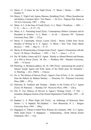 313. Mazor, Y. A Guest for the Night [Text] / Y. Mazor // Domes. — 2005. —
October 31.
314. Mazor, Y. Triple Cord: Agnon, Hamsun, Strindberg [Text] : Where Scandinavian
and Hebrew Literature Meet / Yair Mazor. — Tel Aviv : Papyrus Pub. House at
Tel Aviv University, 1987. — 250 p.
315. Mintz, A. L. In the Seas of Youth [Text] / A. L. Mintz // Prooftexts. — 2001. —
V. 21. — No. 1. — P. 57—70.
316. Mintz, A. L. Translating Israel [Text] : Contemporary Hebrew Literature and Its
Reception in America / A. L. Mintz. — 1st ed. — Syracuse, NY : Syracuse
University Press, 2001. — 272 p.
317. Miron, S. Catastrophe Always Looms [Text] : Stories Culled from Seven
Decades of Writing by S. Y. Agnon / S. Miron // New York Times (Book
Review). — 1995. — May 21. — P. 37.
318. Miron, D. Domesticating a Foreign Genre [Text] : Agnon’s Transactions with the
Novel / D. Miron // Prooftexts. — 1987. — Vol. 7. — Issue 1. — P. 11.
319. Orr, M. Kafka, Camus and S.Y. Agnon : Reality as Absurd Illusion and Dreams
of a Will to Power [Text] / M. Orr. — Waltham, MA : Brandeis University,
2001. — 53 leaves.
320. Österling, A. Broadcast address, 20. 10. 1966 [Text] : [announcing the award to
Samuel Joseph Agnon and Nelly Sachs of the Nobel prize for literature] /
A. Osterling. — [S.l., 1966?]. — 4 leaves.̈
321. Oz, A. The Silence of Heaven [Text] : Agnon’s Fear of God / A. Oz ; translated
from the Hebrew by Barbara Harshav. — Princeton, NJ : Princeton University
Press, 2000. — 197 p.
322. Patterson, D. Tradition and Ttrauma : Studies in the Fiction of S. J. Agnon
[Text] / D. Patterson. — Boulder, CO : Westview Press, 1994. — 226 p.
323. Peli, P. Two Motives of Revival in Agnon’s Writings [Text] / P. Peli. —
Jerusalem, Religious Section of the Zionist Organization Youth Dept., 1957. — 38
p.
324. Raphael, L. S. When Night Fell [Text] : an Anthology of Holocaust Short
Stories / L. S. Raphael, M.L.Raphael. — New Brunswick, N. J. : Rutgers
University Press, 1999. — 300 p.
325. Rappaport, S. Tribute to Nobel Prize Winners for Literature, 1966 : S. J. Agnon,
Nelly Sachs [Text] / S. Rappaport. — Johannesburg : South African Zionist
Federation, 1967. — 14 p.
44
 