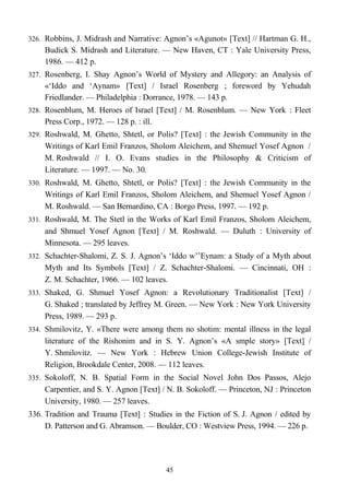 326. Robbins, J. Midrash and Narrative: Agnon’s «Agunot» [Text] // Hartman G. H.,
Budick S. Midrash and Literature. — New Haven, CT : Yale University Press,
1986. — 412 p.
327. Rosenberg, I. Shay Agnon’s World of Mystery and Allegory: an Analysis of
«‘Iddo and ‘Aynam» [Text] / Israel Rosenberg ; foreword by Yehudah
Friedlander. — Philadelphia : Dorrance, 1978. — 143 p.
328. Rosenblum, M. Heroes of Israel [Text] / M. Rosenblum. — New York : Fleet
Press Corp., 1972. — 128 p. : ill.
329. Roshwald, M. Ghetto, Shtetl, or Polis? [Text] : the Jewish Community in the
Writings of Karl Emil Franzos, Sholom Aleichem, and Shemuel Yosef Agnon /
M. Roshwald // I. O. Evans studies in the Philosophy & Criticism of
Literature. — 1997. — No. 30.
330. Roshwald, M. Ghetto, Shtetl, or Polis? [Text] : the Jewish Community in the
Writings of Karl Emil Franzos, Sholom Aleichem, and Shemuel Yosef Agnon /
M. Roshwald. — San Bernardino, CA : Borgo Press, 1997. — 192 p.
331. Roshwald, M. The Stetl in the Works of Karl Emil Franzos, Sholom Aleichem,
and Shmuel Yosef Agnon [Text] / M. Roshwald. — Duluth : University of
Minnesota. — 295 leaves.
332. Schachter-Shalomi, Z. S. J. Agnon’s ‘Iddo w’’Eynam: a Study of a Myth about
Myth and Its Symbols [Text] / Z. Schachter-Shalomi. — Cincinnati, OH :
Z. M. Schachter, 1966. — 102 leaves.
333. Shaked, G. Shmuel Yosef Agnon: a Revolutionary Traditionalist [Text] /
G. Shaked ; translated by Jeffrey M. Green. — New York : New York University
Press, 1989. — 293 p.
334. Shmilovitz, Y. «There were among them no shotim: mental illness in the legal
literature of the Rishonim and in S. Y. Agnon’s «A smple story» [Text] /
Y. Shmilovitz. — New York : Hebrew Union College-Jewish Institute of
Religion, Brookdale Center, 2008. — 112 leaves.
335. Sokoloff, N. B. Spatial Form in the Social Novel John Dos Passos, Alejo
Carpentier, and S. Y. Agnon [Text] / N. B. Sokoloff. — Princeton, NJ : Princeton
University, 1980. — 257 leaves.
336. Tradition and Trauma [Text] : Studies in the Fiction of S. J. Agnon / edited by
D. Patterson and G. Abramson. — Boulder, CO : Westview Press, 1994. — 226 p.
45
 